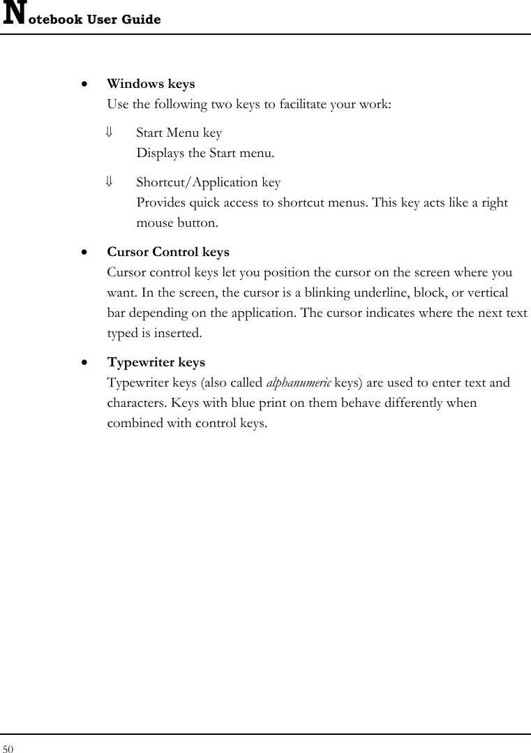 Notebook User Guide 50  • Windows keys Use the following two keys to facilitate your work:  ⇓ Start Menu key Displays the Start menu. ⇓ Shortcut/Application key Provides quick access to shortcut menus. This key acts like a right mouse button. • Cursor Control keys Cursor control keys let you position the cursor on the screen where you want. In the screen, the cursor is a blinking underline, block, or vertical bar depending on the application. The cursor indicates where the next text typed is inserted. • Typewriter keys Typewriter keys (also called alphanumeric keys) are used to enter text and characters. Keys with blue print on them behave differently when combined with control keys. 