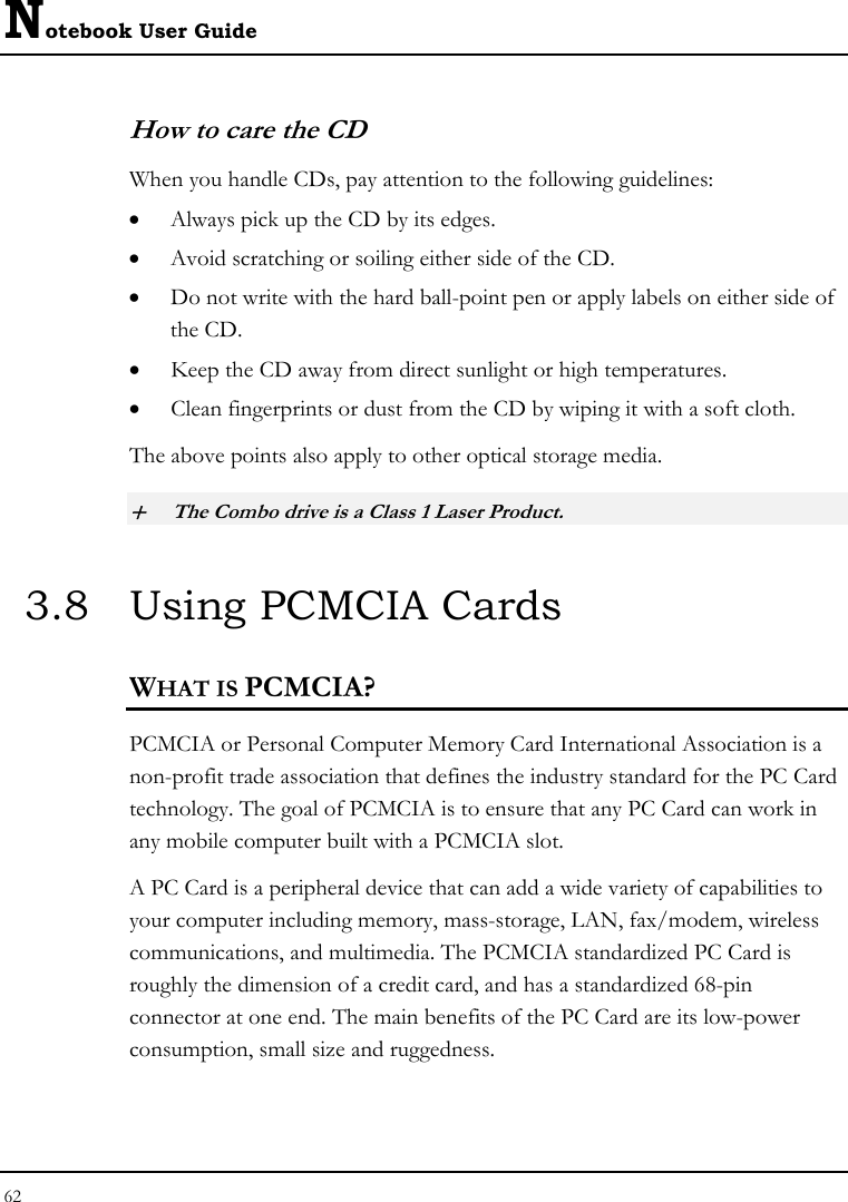 Notebook User Guide 62  How to care the CD When you handle CDs, pay attention to the following guidelines: • Always pick up the CD by its edges. • Avoid scratching or soiling either side of the CD. • Do not write with the hard ball-point pen or apply labels on either side of the CD. • Keep the CD away from direct sunlight or high temperatures. • Clean fingerprints or dust from the CD by wiping it with a soft cloth. The above points also apply to other optical storage media. + The Combo drive is a Class 1 Laser Product. 3.8  Using PCMCIA Cards WHAT IS PCMCIA? PCMCIA or Personal Computer Memory Card International Association is a non-profit trade association that defines the industry standard for the PC Card technology. The goal of PCMCIA is to ensure that any PC Card can work in any mobile computer built with a PCMCIA slot. A PC Card is a peripheral device that can add a wide variety of capabilities to your computer including memory, mass-storage, LAN, fax/modem, wireless communications, and multimedia. The PCMCIA standardized PC Card is roughly the dimension of a credit card, and has a standardized 68-pin connector at one end. The main benefits of the PC Card are its low-power consumption, small size and ruggedness. 