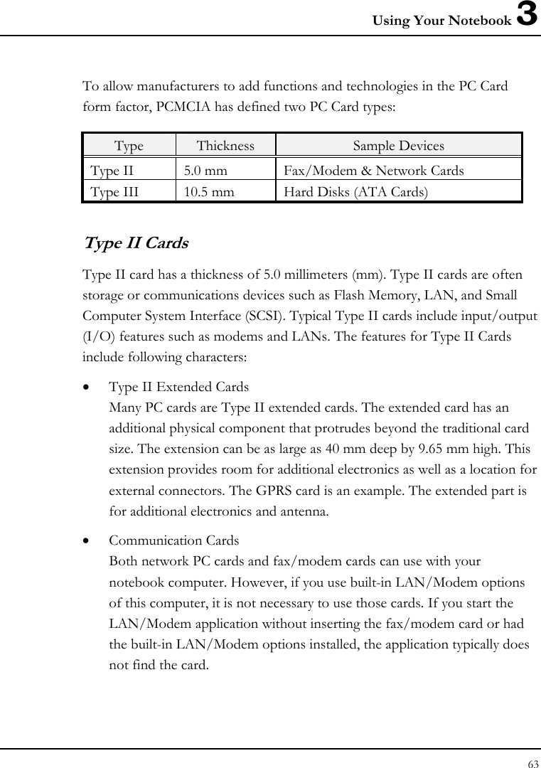 Using Your Notebook 3 63  To allow manufacturers to add functions and technologies in the PC Card form factor, PCMCIA has defined two PC Card types:  Type  Thickness  Sample Devices Type II  5.0 mm  Fax/Modem &amp; Network Cards Type III  10.5 mm  Hard Disks (ATA Cards) Type II Cards Type II card has a thickness of 5.0 millimeters (mm). Type II cards are often storage or communications devices such as Flash Memory, LAN, and Small Computer System Interface (SCSI). Typical Type II cards include input/output (I/O) features such as modems and LANs. The features for Type II Cards include following characters: • Type II Extended Cards Many PC cards are Type II extended cards. The extended card has an additional physical component that protrudes beyond the traditional card size. The extension can be as large as 40 mm deep by 9.65 mm high. This extension provides room for additional electronics as well as a location for external connectors. The GPRS card is an example. The extended part is for additional electronics and antenna. • Communication Cards Both network PC cards and fax/modem cards can use with your notebook computer. However, if you use built-in LAN/Modem options of this computer, it is not necessary to use those cards. If you start the LAN/Modem application without inserting the fax/modem card or had the built-in LAN/Modem options installed, the application typically does not find the card. 