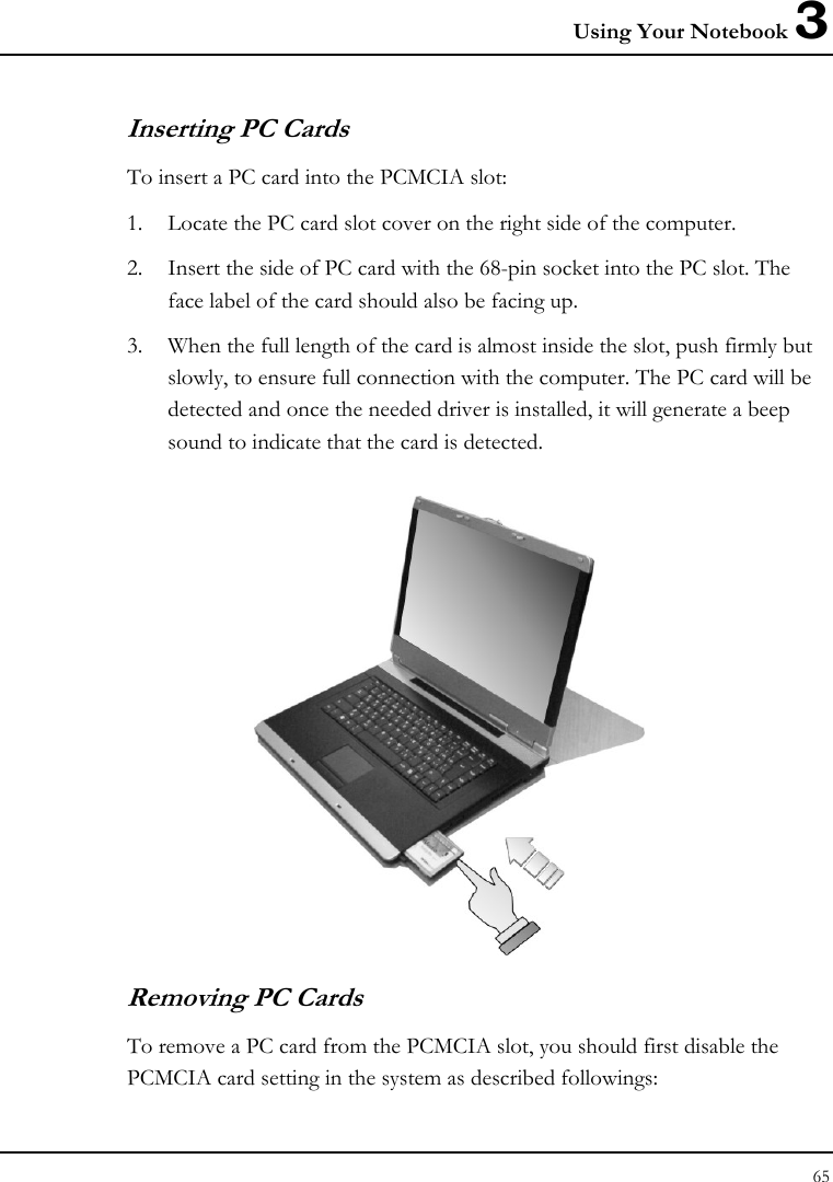 Using Your Notebook 3 65  Inserting PC Cards To insert a PC card into the PCMCIA slot: 1. Locate the PC card slot cover on the right side of the computer. 2. Insert the side of PC card with the 68-pin socket into the PC slot. The face label of the card should also be facing up. 3. When the full length of the card is almost inside the slot, push firmly but slowly, to ensure full connection with the computer. The PC card will be detected and once the needed driver is installed, it will generate a beep sound to indicate that the card is detected.  Removing PC Cards To remove a PC card from the PCMCIA slot, you should first disable the PCMCIA card setting in the system as described followings: 