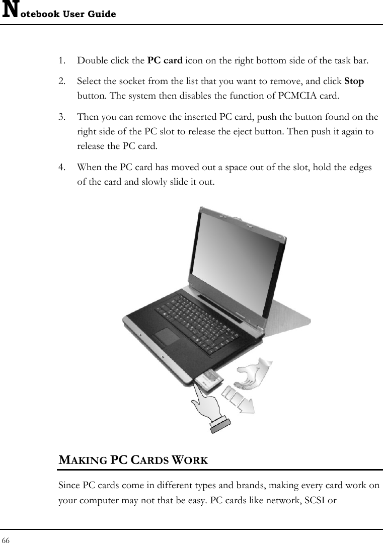 Notebook User Guide 66  1. Double click the PC card icon on the right bottom side of the task bar. 2. Select the socket from the list that you want to remove, and click Stop button. The system then disables the function of PCMCIA card. 3. Then you can remove the inserted PC card, push the button found on the right side of the PC slot to release the eject button. Then push it again to release the PC card. 4. When the PC card has moved out a space out of the slot, hold the edges of the card and slowly slide it out.  MAKING PC CARDS WORK Since PC cards come in different types and brands, making every card work on your computer may not that be easy. PC cards like network, SCSI or 