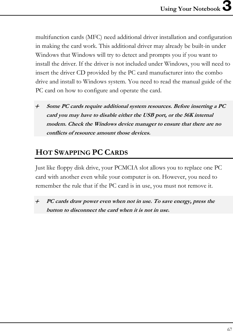 Using Your Notebook 3 67  multifunction cards (MFC) need additional driver installation and configuration in making the card work. This additional driver may already be built-in under Windows that Windows will try to detect and prompts you if you want to install the driver. If the driver is not included under Windows, you will need to insert the driver CD provided by the PC card manufacturer into the combo drive and install to Windows system. You need to read the manual guide of the PC card on how to configure and operate the card. + Some PC cards require additional system resources. Before inserting a PC card you may have to disable either the USB port, or the 56K internal modem. Check the Windows device manager to ensure that there are no conflicts of resource amount those devices.  HOT SWAPPING PC CARDS Just like floppy disk drive, your PCMCIA slot allows you to replace one PC card with another even while your computer is on. However, you need to remember the rule that if the PC card is in use, you must not remove it. + PC cards draw power even when not in use. To save energy, press the button to disconnect the card when it is not in use.  