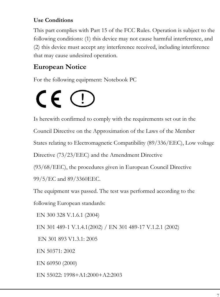 Notebook User Guide 7  Use Conditions This part complies with Part 15 of the FCC Rules. Operation is subject to the following conditions: (1) this device may not cause harmful interference, and (2) this device must accept any interference received, including interference that may cause undesired operation. European Notice  For the following equipment: Notebook PC     Is herewith confirmed to comply with the requirements set out in the Council Directive on the Approximation of the Laws of the Member States relating to Electromagnetic Compatibility (89/336/EEC), Low voltage Directive (73/23/EEC) and the Amendment Directive (93/68/EEC), the procedures given in European Council Directive 99/5/EC and 89/3360EEC. The equipment was passed. The test was performed according to the following European standards: EN 300 328 V.1.6.1 (2004)   EN 301 489-1 V.1.4.1(2002) / EN 301 489-17 V.1.2.1 (2002)  EN 301 893 V1.3.1: 2005   EN 50371: 2002   EN 60950 (2000)   EN 55022: 1998+A1:2000+A2:2003 