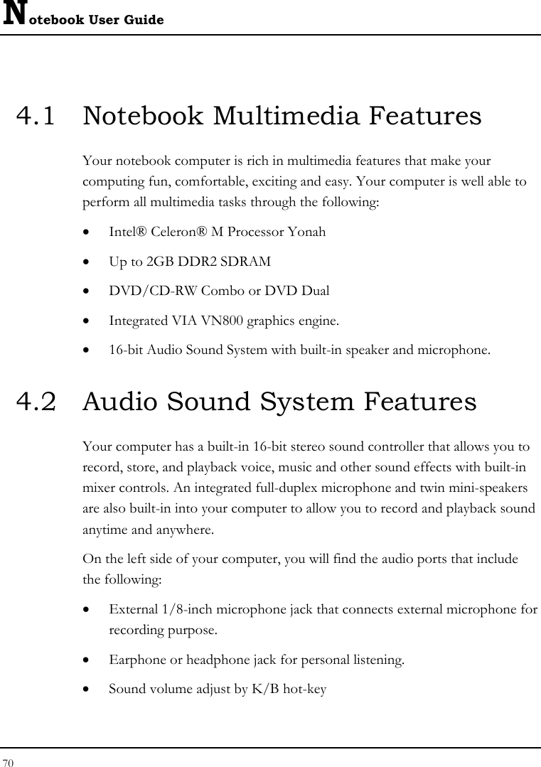 Notebook User Guide 70  4.1  Notebook Multimedia Features Your notebook computer is rich in multimedia features that make your computing fun, comfortable, exciting and easy. Your computer is well able to perform all multimedia tasks through the following: • Intel® Celeron® M Processor Yonah • Up to 2GB DDR2 SDRAM      • DVD/CD-RW Combo or DVD Dual  • Integrated VIA VN800 graphics engine. • 16-bit Audio Sound System with built-in speaker and microphone. 4.2  Audio Sound System Features Your computer has a built-in 16-bit stereo sound controller that allows you to record, store, and playback voice, music and other sound effects with built-in mixer controls. An integrated full-duplex microphone and twin mini-speakers are also built-in into your computer to allow you to record and playback sound anytime and anywhere.  On the left side of your computer, you will find the audio ports that include the following: • External 1/8-inch microphone jack that connects external microphone for recording purpose.  • Earphone or headphone jack for personal listening. • Sound volume adjust by K/B hot-key   