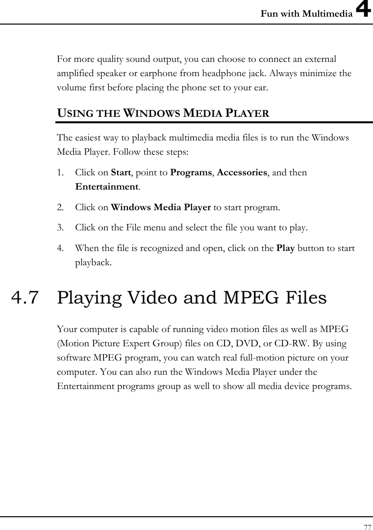 Fun with Multimedia 4 77  For more quality sound output, you can choose to connect an external amplified speaker or earphone from headphone jack. Always minimize the volume first before placing the phone set to your ear. USING THE WINDOWS MEDIA PLAYER The easiest way to playback multimedia media files is to run the Windows Media Player. Follow these steps: 1. Click on Start, point to Programs, Accessories, and then Entertainment. 2. Click on Windows Media Player to start program. 3. Click on the File menu and select the file you want to play. 4. When the file is recognized and open, click on the Play button to start playback. 4.7  Playing Video and MPEG Files Your computer is capable of running video motion files as well as MPEG (Motion Picture Expert Group) files on CD, DVD, or CD-RW. By using software MPEG program, you can watch real full-motion picture on your computer. You can also run the Windows Media Player under the Entertainment programs group as well to show all media device programs. 