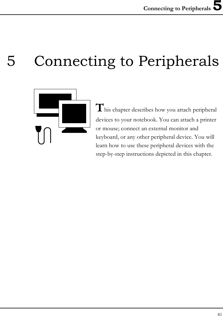 Connecting to Peripherals 5 81  5  Connecting to Peripherals   This chapter describes how you attach peripheral devices to your notebook. You can attach a printer or mouse; connect an external monitor and keyboard, or any other peripheral device. You will learn how to use these peripheral devices with the step-by-step instructions depicted in this chapter.             