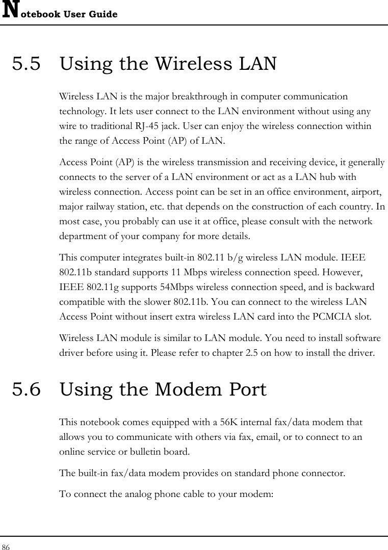 Notebook User Guide 86  5.5  Using the Wireless LAN Wireless LAN is the major breakthrough in computer communication technology. It lets user connect to the LAN environment without using any wire to traditional RJ-45 jack. User can enjoy the wireless connection within the range of Access Point (AP) of LAN.  Access Point (AP) is the wireless transmission and receiving device, it generally connects to the server of a LAN environment or act as a LAN hub with wireless connection. Access point can be set in an office environment, airport, major railway station, etc. that depends on the construction of each country. In most case, you probably can use it at office, please consult with the network department of your company for more details.  This computer integrates built-in 802.11 b/g wireless LAN module. IEEE 802.11b standard supports 11 Mbps wireless connection speed. However, IEEE 802.11g supports 54Mbps wireless connection speed, and is backward compatible with the slower 802.11b. You can connect to the wireless LAN Access Point without insert extra wireless LAN card into the PCMCIA slot. Wireless LAN module is similar to LAN module. You need to install software driver before using it. Please refer to chapter 2.5 on how to install the driver. 5.6  Using the Modem Port This notebook comes equipped with a 56K internal fax/data modem that allows you to communicate with others via fax, email, or to connect to an online service or bulletin board. The built-in fax/data modem provides on standard phone connector.  To connect the analog phone cable to your modem: 
