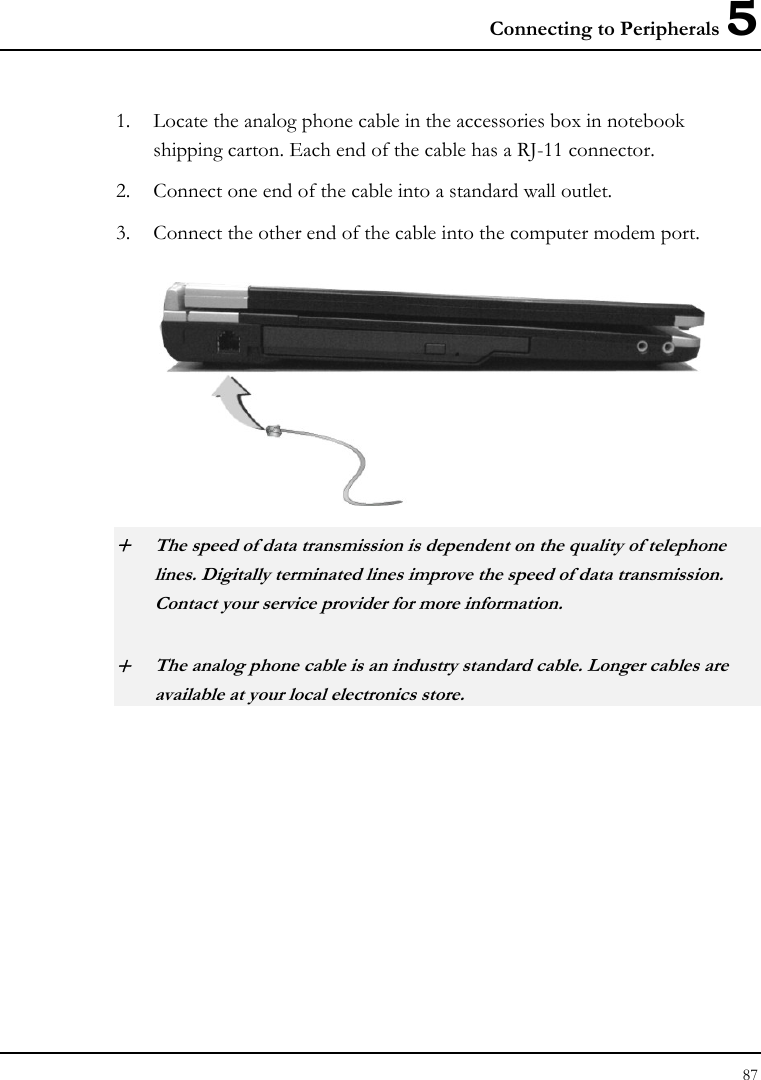 Connecting to Peripherals 5 87  1. Locate the analog phone cable in the accessories box in notebook shipping carton. Each end of the cable has a RJ-11 connector. 2. Connect one end of the cable into a standard wall outlet. 3. Connect the other end of the cable into the computer modem port.  + The speed of data transmission is dependent on the quality of telephone lines. Digitally terminated lines improve the speed of data transmission. Contact your service provider for more information. + The analog phone cable is an industry standard cable. Longer cables are available at your local electronics store. 