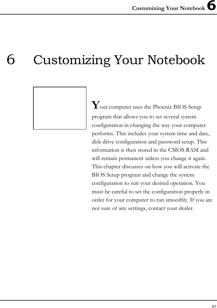 Customizing Your Notebook 6 89  6  Customizing Your Notebook   Your computer uses the Phoenix BIOS Setup program that allows you to set several system configuration in changing the way your computer performs. This includes your system time and date, disk drive configuration and password setup. This information is then stored in the CMOS RAM and will remain permanent unless you change it again. This chapter discusses on how you will activate the BIOS Setup program and change the system configuration to suit your desired operation. You must be careful to set the configuration properly in order for your computer to run smoothly. If you are not sure of any settings, contact your dealer.              