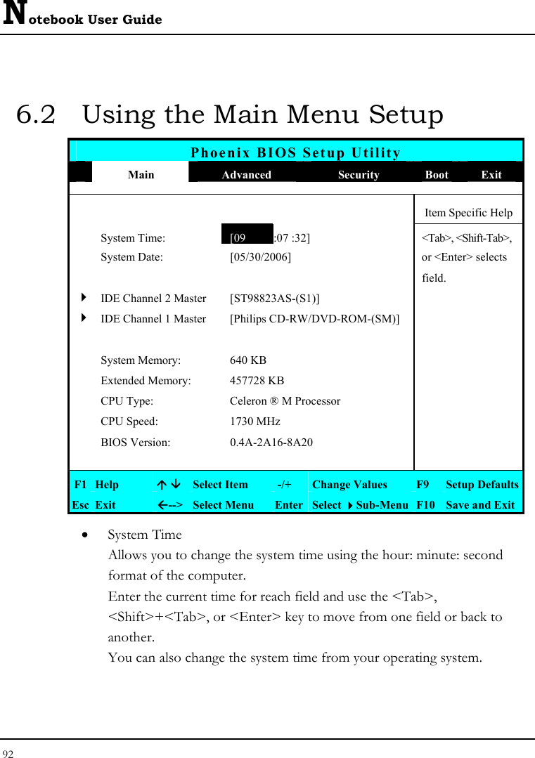 Notebook User Guide 92  6.2  Using the Main Menu Setup Phoenix BIOS Setup Utility  Main  Advanced  Security  Boot Exit      Item Specific Help  System Time: [09 :07 :32] &lt;Tab&gt;, &lt;Shift-Tab&gt;,   System Date:  [05/30/2006]   or &lt;Enter&gt; selects      field.   4 IDE Channel 2 Master  [ST98823AS-(S1)]   4 IDE Channel 1 Master  [Philips CD-RW/DVD-ROM-(SM)]         System Memory:  640 KB     Extended Memory:  457728 KB    CPU Type:  Celeron ® M Processor    CPU Speed:  1730 MHz    BIOS Version:  0.4A-2A16-8A20         F1  Help  Ç È Select Item   -/+  Change Values  F9  Setup Defaults Esc  Exit  Å--&gt;  Select Menu  Enter Select Sub-Menu F10 Save and Exit • System Time  Allows you to change the system time using the hour: minute: second format of the computer. Enter the current time for reach field and use the &lt;Tab&gt;, &lt;Shift&gt;+&lt;Tab&gt;, or &lt;Enter&gt; key to move from one field or back to another. You can also change the system time from your operating system. 