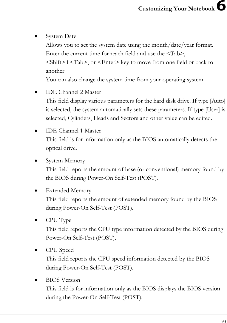 Customizing Your Notebook 6 93  • System Date Allows you to set the system date using the month/date/year format.  Enter the current time for reach field and use the &lt;Tab&gt;, &lt;Shift&gt;+&lt;Tab&gt;, or &lt;Enter&gt; key to move from one field or back to another. You can also change the system time from your operating system. • IDE Channel 2 Master This field display various parameters for the hard disk drive. If type [Auto] is selected, the system automatically sets these parameters. If type [User] is selected, Cylinders, Heads and Sectors and other value can be edited. • IDE Channel 1 Master This field is for information only as the BIOS automatically detects the optical drive. • System Memory This field reports the amount of base (or conventional) memory found by the BIOS during Power-On Self-Test (POST). • Extended Memory This field reports the amount of extended memory found by the BIOS during Power-On Self-Test (POST). • CPU Type This field reports the CPU type information detected by the BIOS during Power-On Self-Test (POST). • CPU Speed This field reports the CPU speed information detected by the BIOS during Power-On Self-Test (POST). • BIOS Version This field is for information only as the BIOS displays the BIOS version during the Power-On Self-Test (POST). 