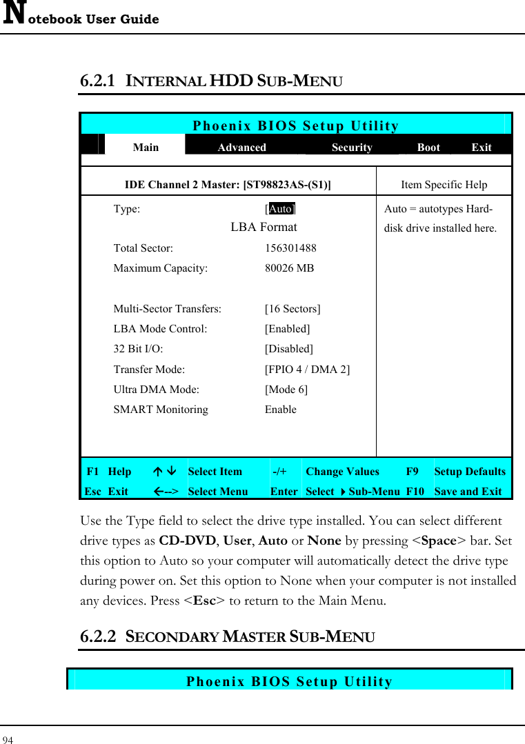 Notebook User Guide 94  6.2.1 INTERNAL HDD SUB-MENU   Phoenix BIOS Setup Utility  Main  Advanced  Security  Boot Exit IDE Channel 2 Master: [ST98823AS-(S1)]  Item Specific Help  Type: [Auto]Auto = autotypes Hard-                LBA Format  disk drive installed here.  Total Sector:  156301488     Maximum Capacity:  80026 MB            Multi-Sector Transfers:  [16 Sectors]     LBA Mode Control:  [Enabled]     32 Bit I/O:  [Disabled]     Transfer Mode:  [FPIO 4 / DMA 2]     Ultra DMA Mode:  [Mode 6]     SMART Monitoring   Enable               F1 Help  Ç È Select Item   -/+  Change Values  F9  Setup Defaults Esc Exit  Å--&gt;  Select Menu  Enter Select Sub-Menu F10 Save and Exit Use the Type field to select the drive type installed. You can select different drive types as CD-DVD, User, Auto or None by pressing &lt;Space&gt; bar. Set this option to Auto so your computer will automatically detect the drive type during power on. Set this option to None when your computer is not installed any devices. Press &lt;Esc&gt; to return to the Main Menu. 6.2.2 SECONDARY MASTER SUB-MENU   Phoenix BIOS Setup Utility 