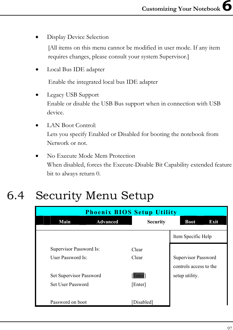 Customizing Your Notebook 6 97  • Display Device Selection [All items on this menu cannot be modified in user mode. If any item requires changes, please consult your system Supervisor.] • Local Bus IDE adapter Enable the integrated local bus IDE adapter • Legacy USB Support Enable or disable the USB Bus support when in connection with USB device. • LAN Boot Control: Lets you specify Enabled or Disabled for booting the notebook from Network or not. • No Execute Mode Mem Protection When disabled, forces the Execute-Disable Bit Capability extended feature bit to always return 0. 6.4  Security Menu Setup Phoenix BIOS Setup Utility  Main  Advanced  Security  Boot  Exit       Item Specific Help Supervisor Password Is: Clear  User Password Is:  Clear  Supervisor Password       controls access to the   Set Supervisor Password  [Enter] setup utility.   Set User Password  [Enter]           Password on boot  [Disabled]   