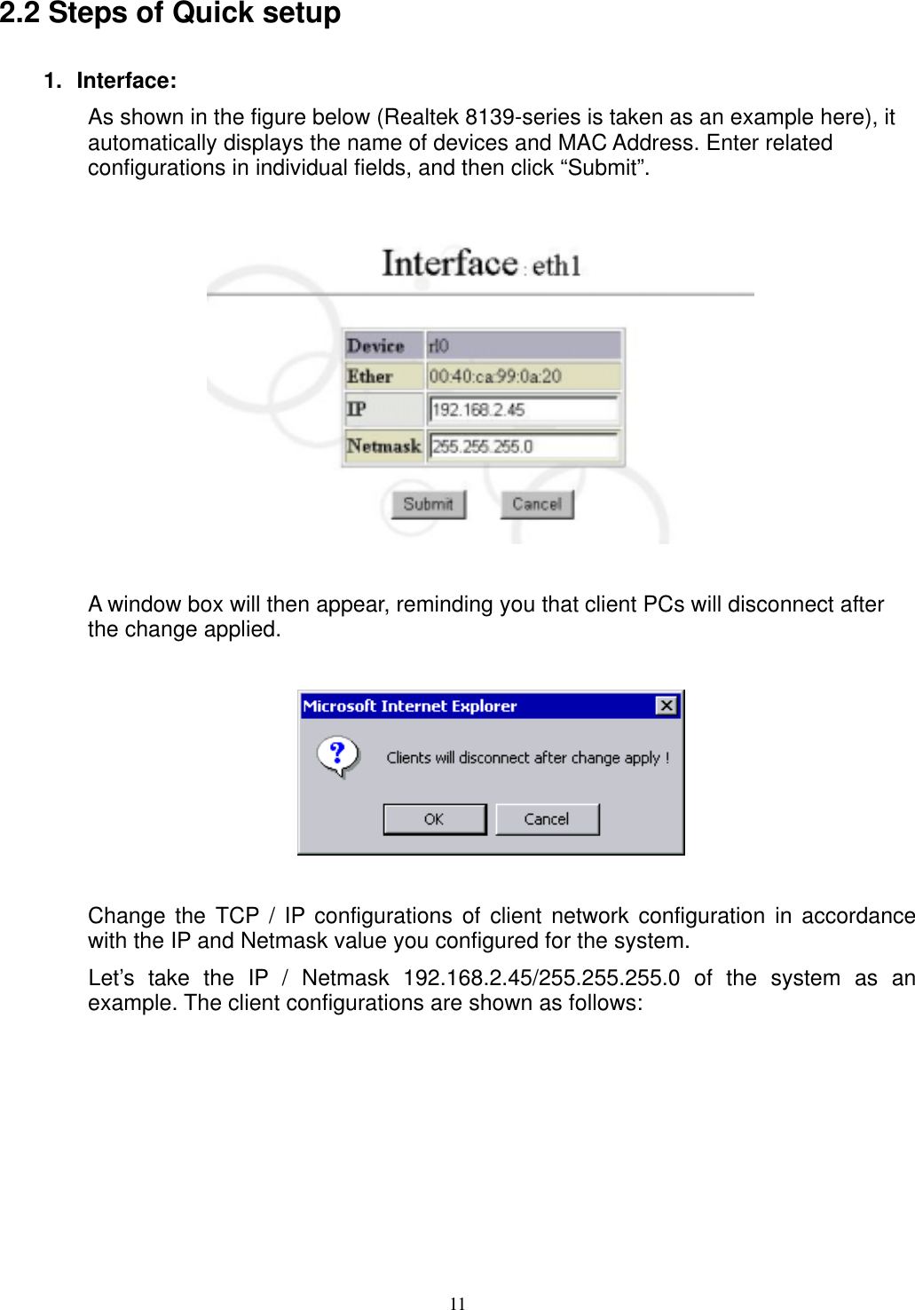  11 2.2 Steps of Quick setup   1. Interface: As shown in the figure below (Realtek 8139-series is taken as an example here), it automatically displays the name of devices and MAC Address. Enter related configurations in individual fields, and then click “Submit”.      A window box will then appear, reminding you that client PCs will disconnect after the change applied.      Change the TCP / IP configurations of client network configuration in accordance with the IP and Netmask value you configured for the system. Let’s take the IP / Netmask 192.168.2.45/255.255.255.0 of the system as an example. The client configurations are shown as follows:  
