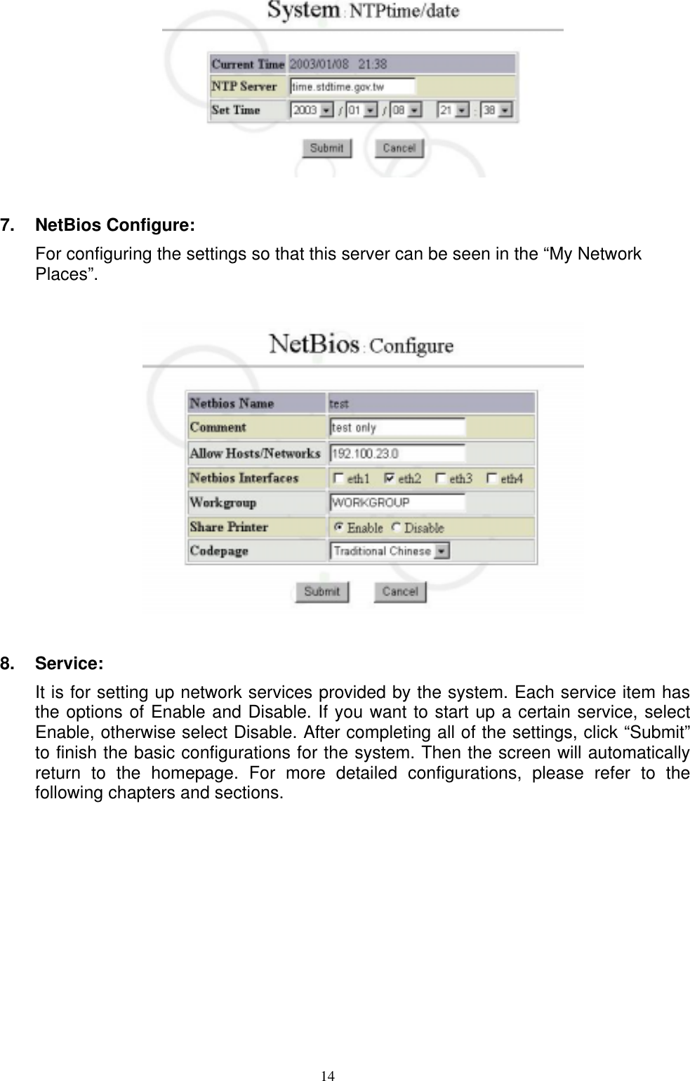  14  7.  NetBios Configure: For configuring the settings so that this server can be seen in the “My Network Places”.    8.  Service: It is for setting up network services provided by the system. Each service item has the options of Enable and Disable. If you want to start up a certain service, select Enable, otherwise select Disable. After completing all of the settings, click “Submit” to finish the basic configurations for the system. Then the screen will automatically return to the homepage. For more detailed configurations, please refer to the following chapters and sections.    