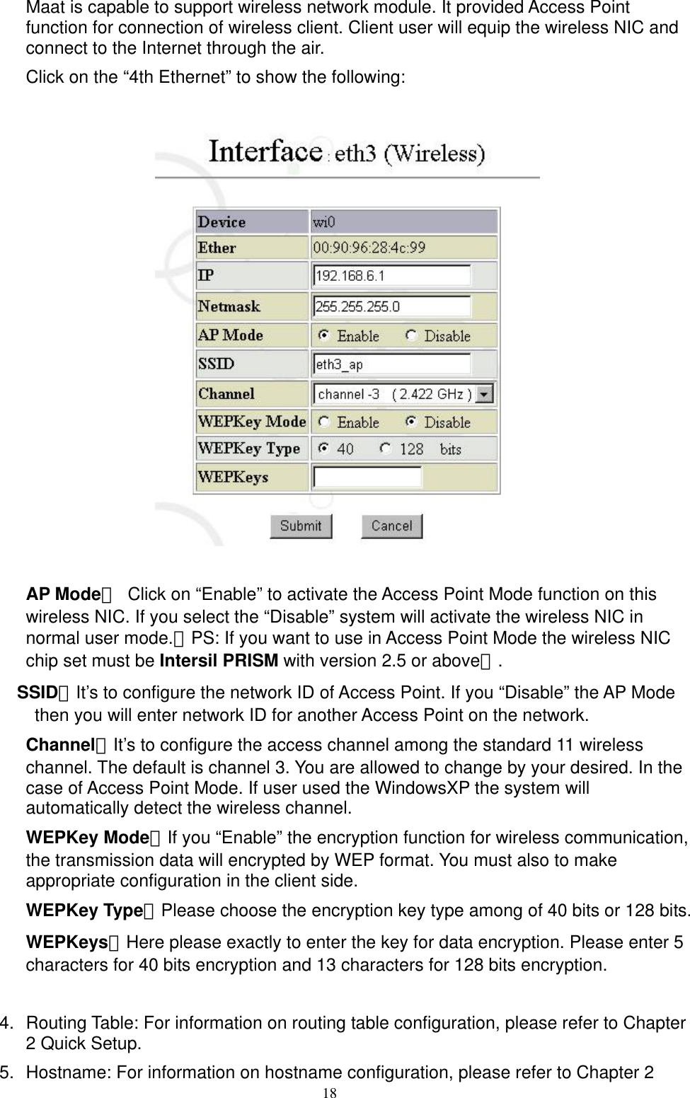  18Maat is capable to support wireless network module. It provided Access Point function for connection of wireless client. Client user will equip the wireless NIC and connect to the Internet through the air.   Click on the “4th Ethernet” to show the following:    AP Mode：  Click on “Enable” to activate the Access Point Mode function on this wireless NIC. If you select the “Disable” system will activate the wireless NIC in normal user mode.（PS: If you want to use in Access Point Mode the wireless NIC   chip set must be Intersil PRISM with version 2.5 or above）. SSID：It’s to configure the network ID of Access Point. If you “Disable” the AP Mode then you will enter network ID for another Access Point on the network. Channel：It’s to configure the access channel among the standard 11 wireless channel. The default is channel 3. You are allowed to change by your desired. In the case of Access Point Mode. If user used the WindowsXP the system will automatically detect the wireless channel. WEPKey Mode：If you “Enable” the encryption function for wireless communication, the transmission data will encrypted by WEP format. You must also to make appropriate configuration in the client side. WEPKey Type：Please choose the encryption key type among of 40 bits or 128 bits. WEPKeys：Here please exactly to enter the key for data encryption. Please enter 5 characters for 40 bits encryption and 13 characters for 128 bits encryption.    4.  Routing Table: For information on routing table configuration, please refer to Chapter 2 Quick Setup. 5.  Hostname: For information on hostname configuration, please refer to Chapter 2 