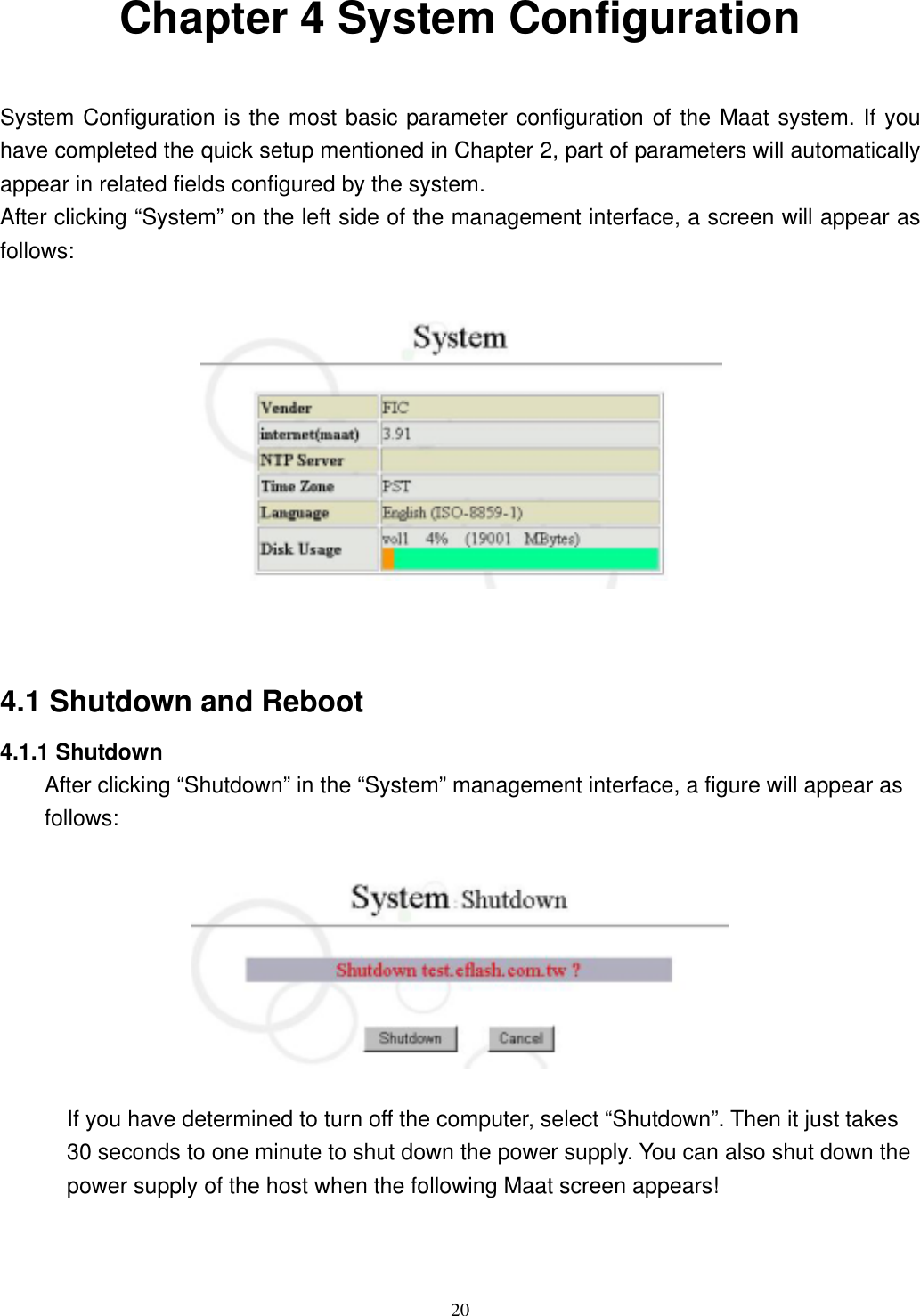  20 Chapter 4 System Configuration  System Configuration is the most basic parameter configuration of the Maat system. If you have completed the quick setup mentioned in Chapter 2, part of parameters will automatically appear in related fields configured by the system. After clicking “System” on the left side of the management interface, a screen will appear as follows:     4.1 Shutdown and Reboot 4.1.1 Shutdown After clicking “Shutdown” in the “System” management interface, a figure will appear as follows:    If you have determined to turn off the computer, select “Shutdown”. Then it just takes 30 seconds to one minute to shut down the power supply. You can also shut down the power supply of the host when the following Maat screen appears!  