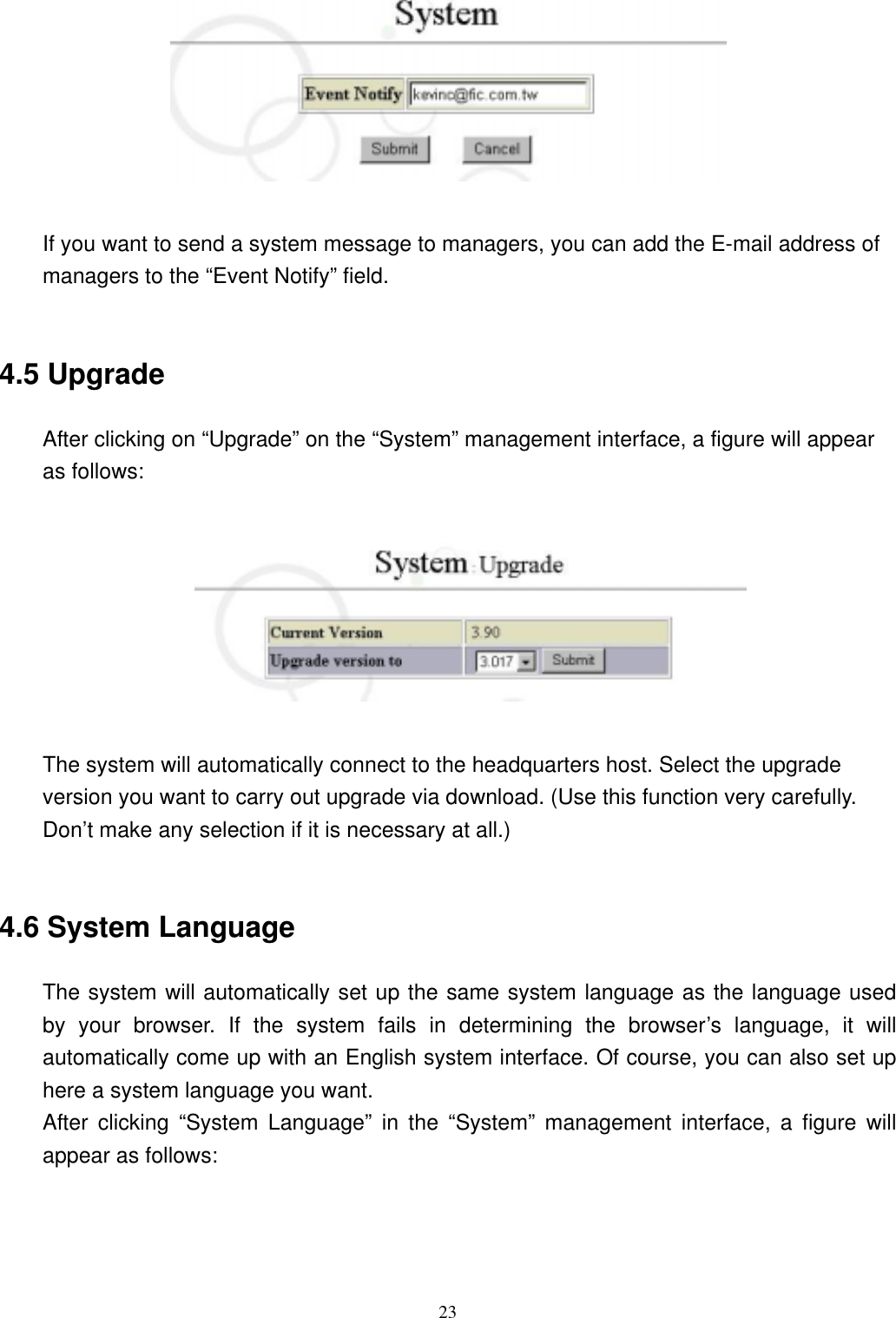  23  If you want to send a system message to managers, you can add the E-mail address of managers to the “Event Notify” field.  4.5 Upgrade After clicking on “Upgrade” on the “System” management interface, a figure will appear as follows:    The system will automatically connect to the headquarters host. Select the upgrade version you want to carry out upgrade via download. (Use this function very carefully. Don’t make any selection if it is necessary at all.)  4.6 System Language The system will automatically set up the same system language as the language used by your browser. If the system fails in determining the browser’s language, it will automatically come up with an English system interface. Of course, you can also set up here a system language you want. After clicking “System Language” in the “System” management interface, a figure will appear as follows:  