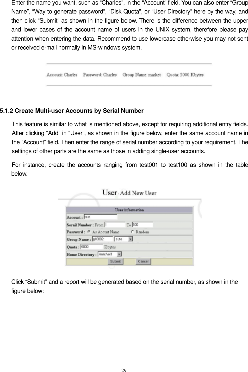  29Enter the name you want, such as “Charles”, in the “Account” field. You can also enter “Group Name”, “Way to generate password”, “Disk Quota”, or “User Directory” here by the way, and then click “Submit” as shown in the figure below. There is the difference between the upper and lower cases of the account name of users in the UNIX system, therefore please pay attention when entering the data. Recommend to use lowercase otherwise you may not sent or received e-mail normally in MS-windows system.   5.1.2 Create Multi-user Accounts by Serial Number This feature is similar to what is mentioned above, except for requiring additional entry fields. After clicking “Add” in “User”, as shown in the figure below, enter the same account name in the “Account” field. Then enter the range of serial number according to your requirement. The settings of other parts are the same as those in adding single-user accounts.   For instance, create the accounts ranging from test001 to test100 as shown in the table below.   Click “Submit” and a report will be generated based on the serial number, as shown in the figure below:   