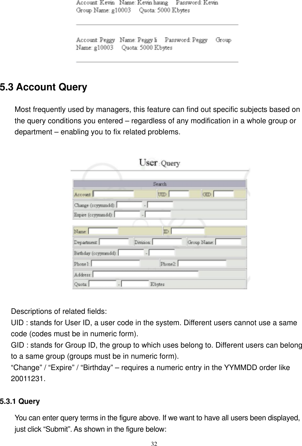  32 5.3 Account Query   Most frequently used by managers, this feature can find out specific subjects based on the query conditions you entered – regardless of any modification in a whole group or department – enabling you to fix related problems.      Descriptions of related fields: UID : stands for User ID, a user code in the system. Different users cannot use a same code (codes must be in numeric form). GID : stands for Group ID, the group to which uses belong to. Different users can belong to a same group (groups must be in numeric form). “Change” / “Expire” / “Birthday” – requires a numeric entry in the YYMMDD order like 20011231.   5.3.1 Query You can enter query terms in the figure above. If we want to have all users been displayed, just click “Submit”. As shown in the figure below: 