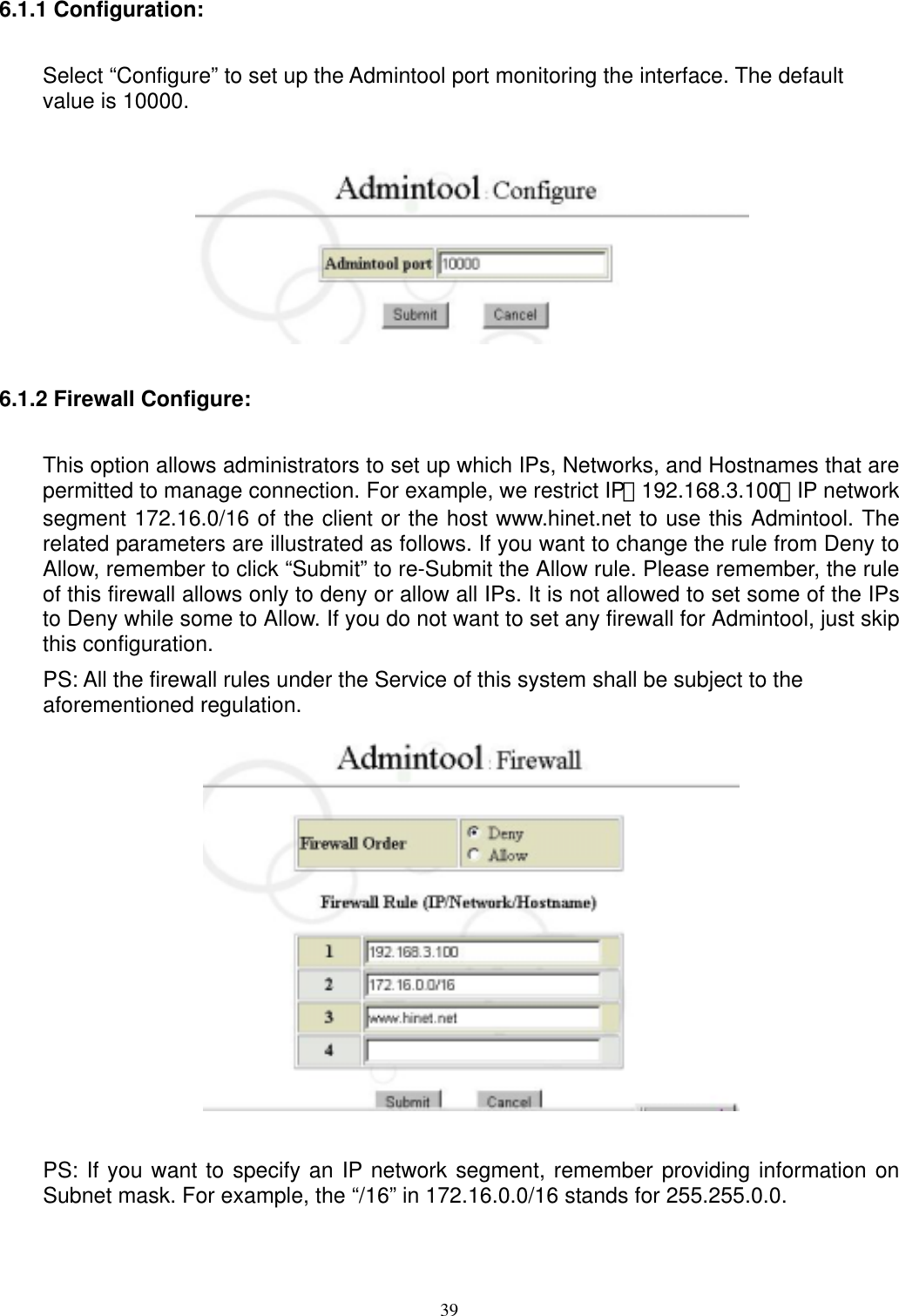  396.1.1 Configuration:   Select “Configure” to set up the Admintool port monitoring the interface. The default value is 10000.   6.1.2 Firewall Configure:   This option allows administrators to set up which IPs, Networks, and Hostnames that are permitted to manage connection. For example, we restrict IP：192.168.3.100、IP network segment 172.16.0/16 of the client or the host www.hinet.net to use this Admintool. The related parameters are illustrated as follows. If you want to change the rule from Deny to Allow, remember to click “Submit” to re-Submit the Allow rule. Please remember, the rule of this firewall allows only to deny or allow all IPs. It is not allowed to set some of the IPs to Deny while some to Allow. If you do not want to set any firewall for Admintool, just skip this configuration. PS: All the firewall rules under the Service of this system shall be subject to the aforementioned regulation.   PS: If you want to specify an IP network segment, remember providing information on Subnet mask. For example, the “/16” in 172.16.0.0/16 stands for 255.255.0.0. 