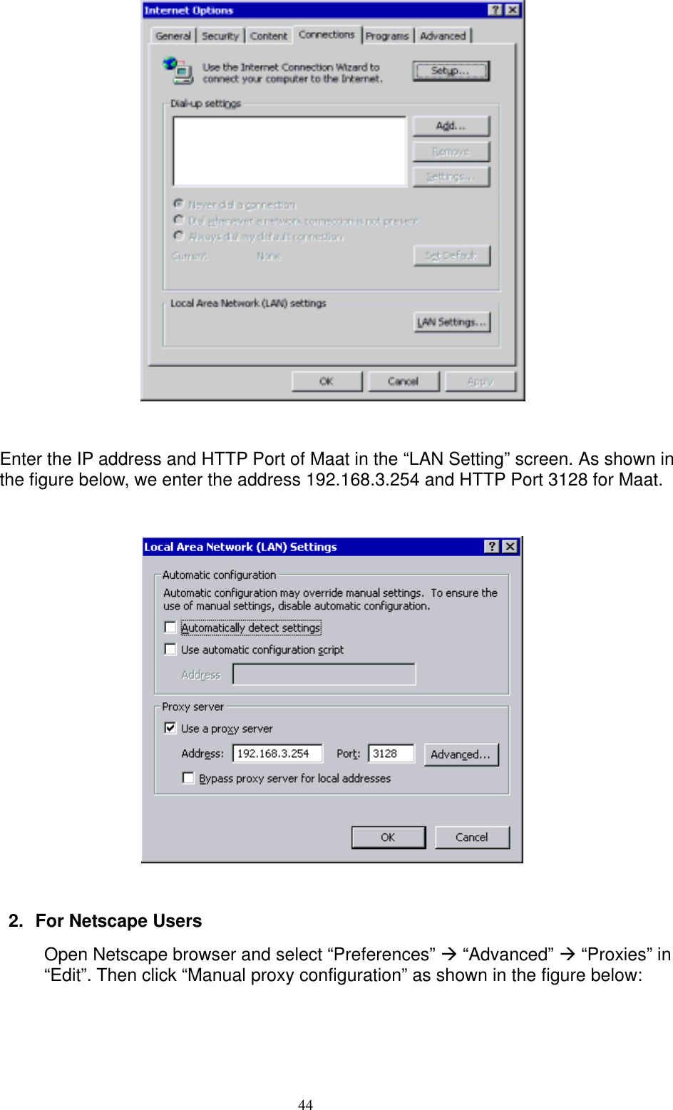  44  Enter the IP address and HTTP Port of Maat in the “LAN Setting” screen. As shown in the figure below, we enter the address 192.168.3.254 and HTTP Port 3128 for Maat.    2.  For Netscape Users Open Netscape browser and select “Preferences”  “Advanced”  “Proxies” in “Edit”. Then click “Manual proxy configuration” as shown in the figure below: 