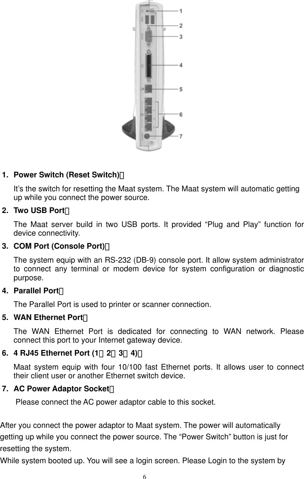  6  1.  Power Switch (Reset Switch)： It’s the switch for resetting the Maat system. The Maat system will automatic getting up while you connect the power source.   2.  Two USB Port： The Maat server build in two USB ports. It provided “Plug and Play” function for device connectivity. 3.  COM Port (Console Port)： The system equip with an RS-232 (DB-9) console port. It allow system administrator to connect any terminal or modem device for system configuration or diagnostic purpose.  4. Parallel Port： The Parallel Port is used to printer or scanner connection. 5.  WAN Ethernet Port： The WAN Ethernet Port is dedicated for connecting to WAN network. Please connect this port to your Internet gateway device.   6.  4 RJ45 Ethernet Port (1、2、3、4)： Maat system equip with four 10/100 fast Ethernet ports. It allows user to connect their client user or another Ethernet switch device.   7.  AC Power Adaptor Socket： Please connect the AC power adaptor cable to this socket.  After you connect the power adaptor to Maat system. The power will automatically getting up while you connect the power source. The “Power Switch” button is just for resetting the system.     While system booted up. You will see a login screen. Please Login to the system by 