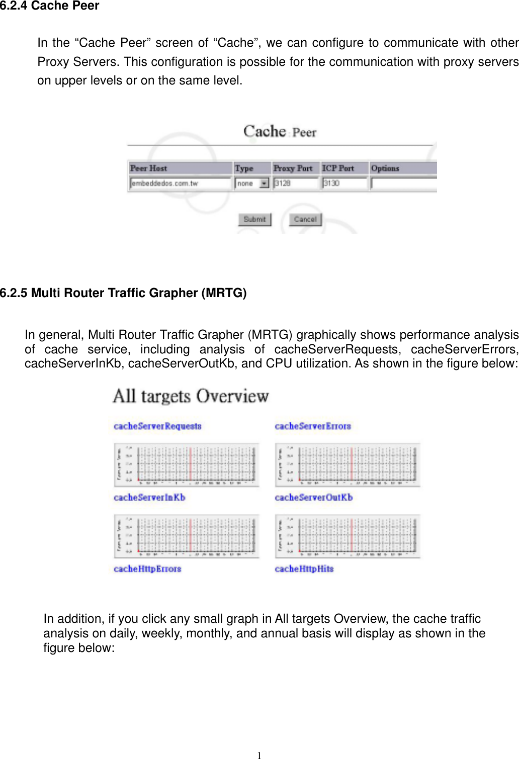  16.2.4 Cache Peer In the “Cache Peer” screen of “Cache”, we can configure to communicate with other Proxy Servers. This configuration is possible for the communication with proxy servers on upper levels or on the same level.    6.2.5 Multi Router Traffic Grapher (MRTG) In general, Multi Router Traffic Grapher (MRTG) graphically shows performance analysis of cache service, including analysis of cacheServerRequests, cacheServerErrors, cacheServerInKb, cacheServerOutKb, and CPU utilization. As shown in the figure below:   In addition, if you click any small graph in All targets Overview, the cache traffic analysis on daily, weekly, monthly, and annual basis will display as shown in the figure below: 