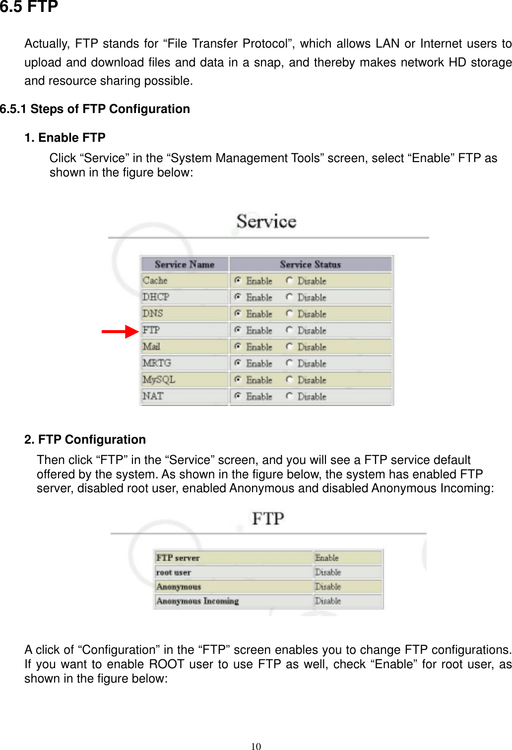  106.5 FTP Actually, FTP stands for “File Transfer Protocol”, which allows LAN or Internet users to upload and download files and data in a snap, and thereby makes network HD storage and resource sharing possible.   6.5.1 Steps of FTP Configuration 1. Enable FTP Click “Service” in the “System Management Tools” screen, select “Enable” FTP as shown in the figure below:      2. FTP Configuration Then click “FTP” in the “Service” screen, and you will see a FTP service default offered by the system. As shown in the figure below, the system has enabled FTP server, disabled root user, enabled Anonymous and disabled Anonymous Incoming:   A click of “Configuration” in the “FTP” screen enables you to change FTP configurations. If you want to enable ROOT user to use FTP as well, check “Enable” for root user, as shown in the figure below:  