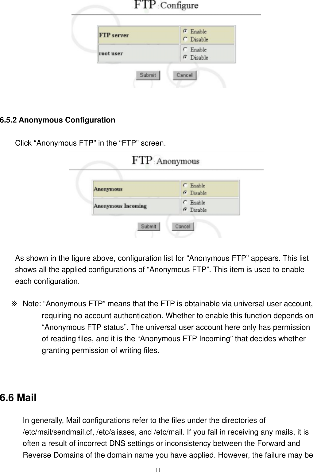  11  6.5.2 Anonymous Configuration Click “Anonymous FTP” in the “FTP” screen.   As shown in the figure above, configuration list for “Anonymous FTP” appears. This list shows all the applied configurations of “Anonymous FTP”. This item is used to enable each configuration.  ※  Note: “Anonymous FTP” means that the FTP is obtainable via universal user account, requiring no account authentication. Whether to enable this function depends on “Anonymous FTP status”. The universal user account here only has permission of reading files, and it is the “Anonymous FTP Incoming” that decides whether granting permission of writing files.   6.6 Mail In generally, Mail configurations refer to the files under the directories of /etc/mail/sendmail.cf, /etc/aliases, and /etc/mail. If you fail in receiving any mails, it is often a result of incorrect DNS settings or inconsistency between the Forward and Reverse Domains of the domain name you have applied. However, the failure may be 