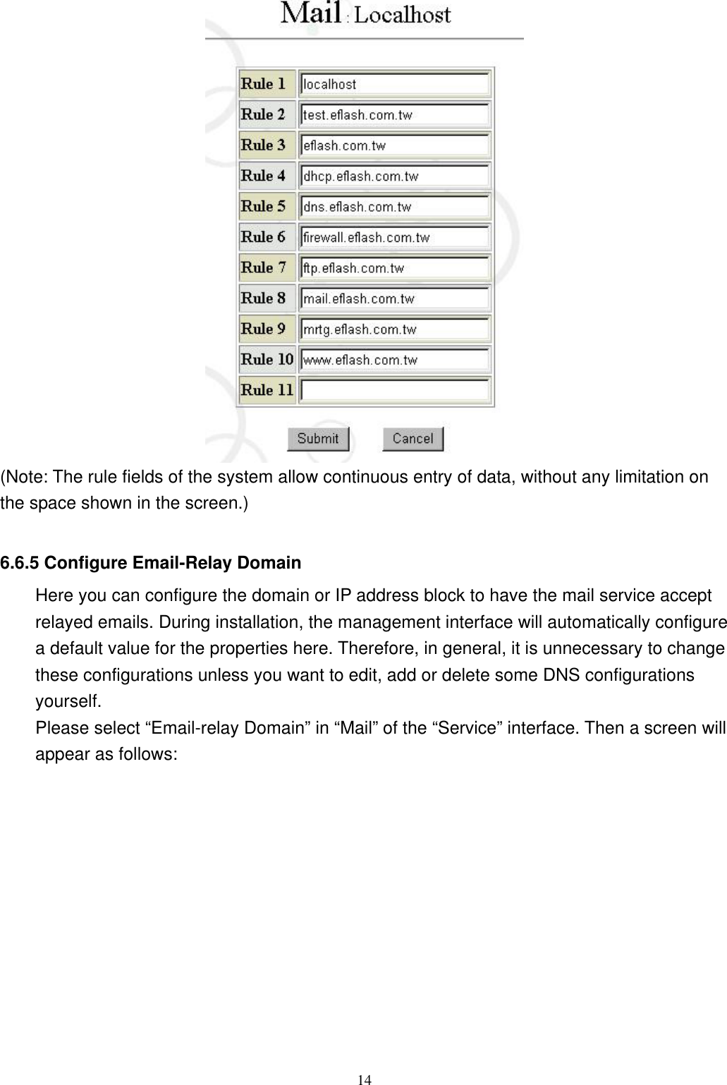  14 (Note: The rule fields of the system allow continuous entry of data, without any limitation on the space shown in the screen.)  6.6.5 Configure Email-Relay Domain Here you can configure the domain or IP address block to have the mail service accept relayed emails. During installation, the management interface will automatically configure a default value for the properties here. Therefore, in general, it is unnecessary to change these configurations unless you want to edit, add or delete some DNS configurations yourself.  Please select “Email-relay Domain” in “Mail” of the “Service” interface. Then a screen will appear as follows: 