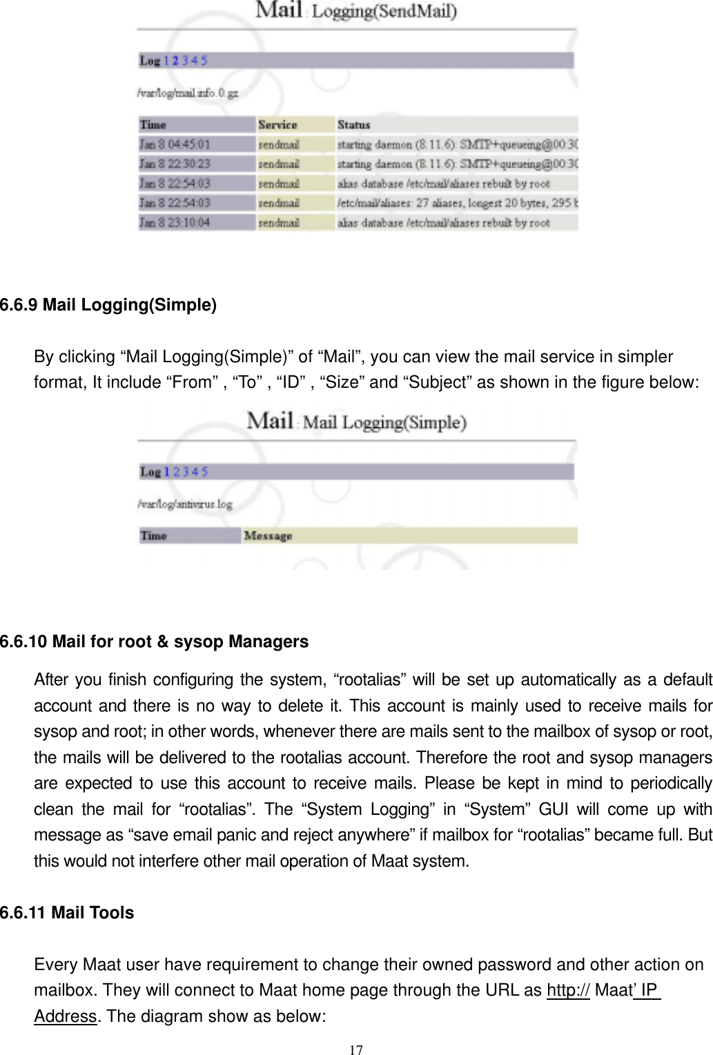  17  6.6.9 Mail Logging(Simple)     By clicking “Mail Logging(Simple)” of “Mail”, you can view the mail service in simpler format, It include “From” , “To” , “ID” , “Size” and “Subject” as shown in the figure below:        6.6.10 Mail for root &amp; sysop Managers After you finish configuring the system, “rootalias” will be set up automatically as a default account and there is no way to delete it. This account is mainly used to receive mails for sysop and root; in other words, whenever there are mails sent to the mailbox of sysop or root, the mails will be delivered to the rootalias account. Therefore the root and sysop managers are expected to use this account to receive mails. Please be kept in mind to periodically clean the mail for “rootalias”. The “System Logging” in “System” GUI will come up with message as “save email panic and reject anywhere” if mailbox for “rootalias” became full. But this would not interfere other mail operation of Maat system. 6.6.11 Mail Tools     Every Maat user have requirement to change their owned password and other action on mailbox. They will connect to Maat home page through the URL as http:// Maat’ IP Address. The diagram show as below: 