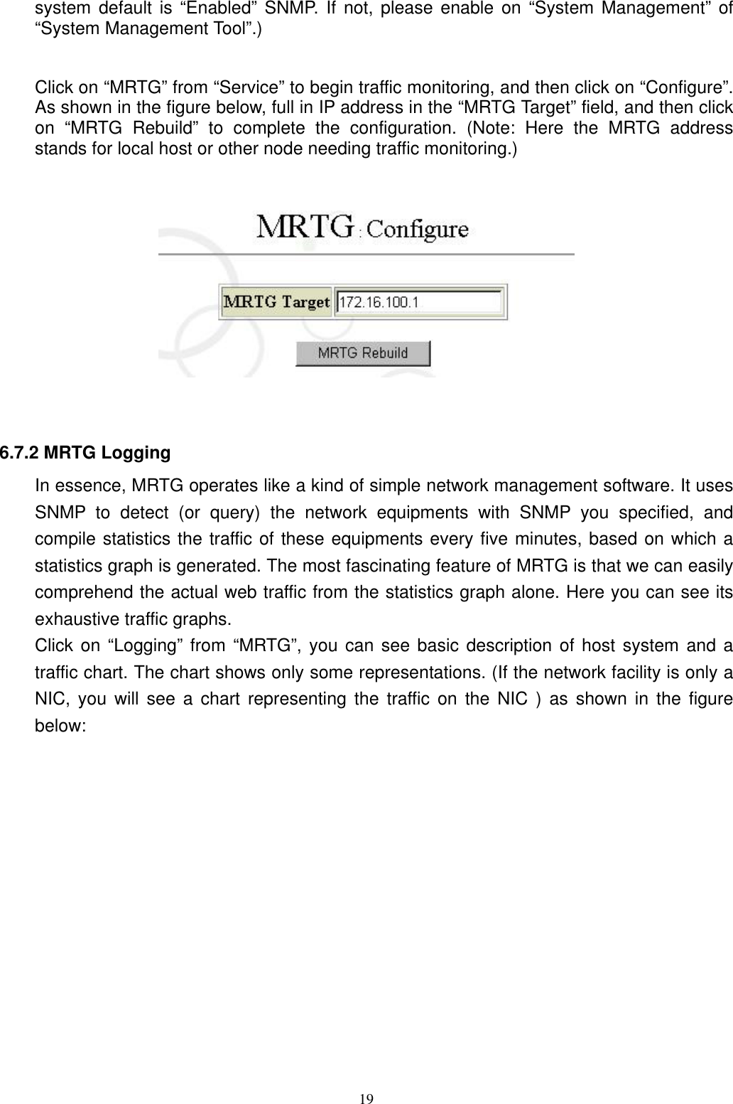  19system default is “Enabled” SNMP. If not, please enable on “System Management” of “System Management Tool”.)  Click on “MRTG” from “Service” to begin traffic monitoring, and then click on “Configure”. As shown in the figure below, full in IP address in the “MRTG Target” field, and then click on “MRTG Rebuild” to complete the configuration. (Note: Here the MRTG address stands for local host or other node needing traffic monitoring.)     6.7.2 MRTG Logging In essence, MRTG operates like a kind of simple network management software. It uses SNMP to detect (or query) the network equipments with SNMP you specified, and compile statistics the traffic of these equipments every five minutes, based on which a statistics graph is generated. The most fascinating feature of MRTG is that we can easily comprehend the actual web traffic from the statistics graph alone. Here you can see its exhaustive traffic graphs. Click on “Logging” from “MRTG”, you can see basic description of host system and a traffic chart. The chart shows only some representations. (If the network facility is only a NIC, you will see a chart representing the traffic on the NIC ) as shown in the figure below: 