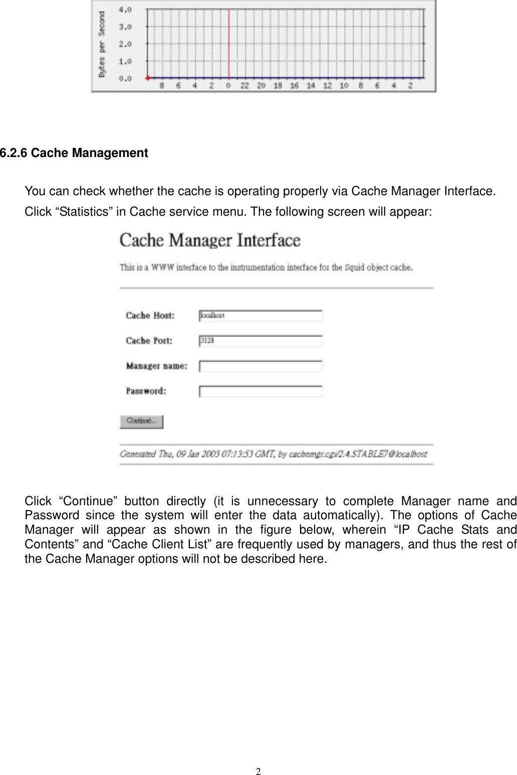  2  6.2.6 Cache Management You can check whether the cache is operating properly via Cache Manager Interface. Click “Statistics” in Cache service menu. The following screen will appear:   Click “Continue” button directly (it is unnecessary to complete Manager name and Password since the system will enter the data automatically). The options of Cache Manager will appear as shown in the figure below, wherein “IP Cache Stats and Contents” and “Cache Client List” are frequently used by managers, and thus the rest of the Cache Manager options will not be described here.  