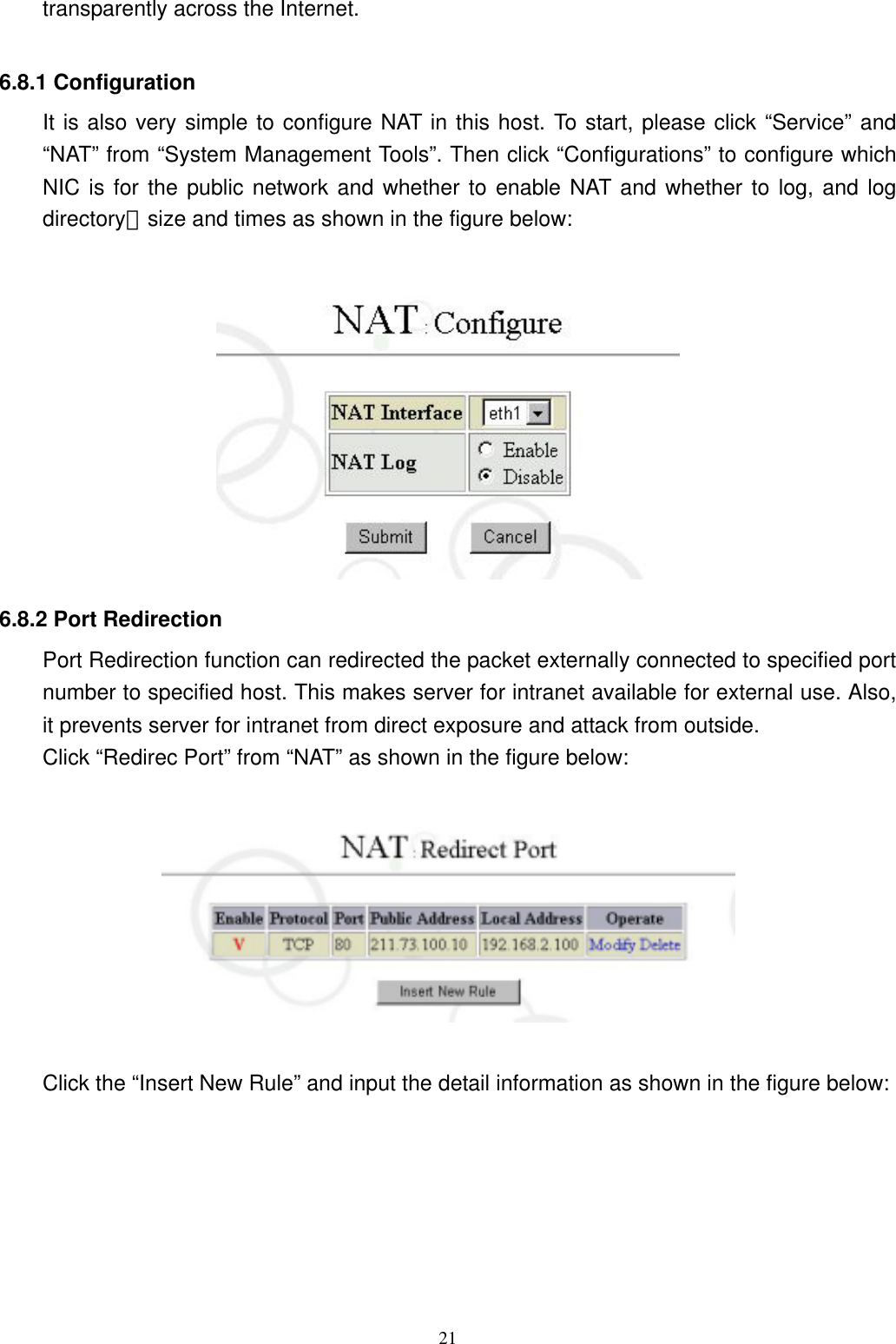  21transparently across the Internet.  6.8.1 Configuration It is also very simple to configure NAT in this host. To start, please click “Service” and “NAT” from “System Management Tools”. Then click “Configurations” to configure which NIC is for the public network and whether to enable NAT and whether to log, and log directory、size and times as shown in the figure below:     6.8.2 Port Redirection Port Redirection function can redirected the packet externally connected to specified port number to specified host. This makes server for intranet available for external use. Also, it prevents server for intranet from direct exposure and attack from outside.   Click “Redirec Port” from “NAT” as shown in the figure below:      Click the “Insert New Rule” and input the detail information as shown in the figure below:  