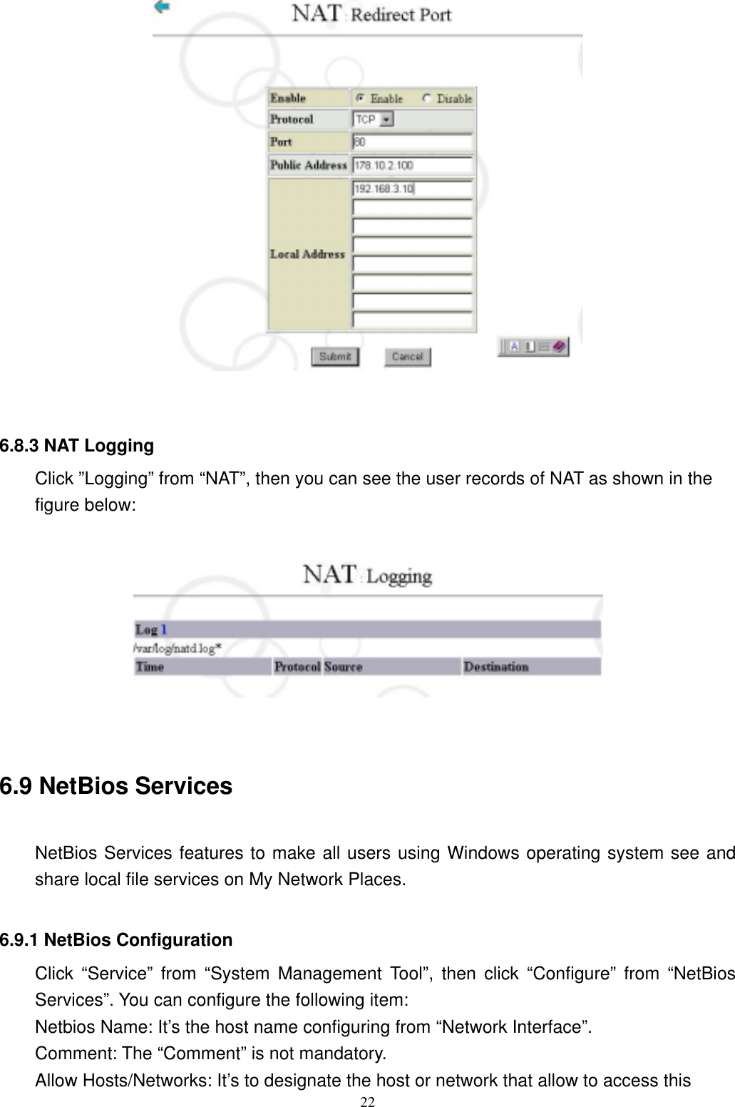  22   6.8.3 NAT Logging Click ”Logging” from “NAT”, then you can see the user records of NAT as shown in the figure below:     6.9 NetBios Services  NetBios Services features to make all users using Windows operating system see and share local file services on My Network Places.    6.9.1 NetBios Configuration   Click “Service” from “System Management Tool”, then click “Configure” from “NetBios Services”. You can configure the following item: Netbios Name: It’s the host name configuring from “Network Interface”. Comment: The “Comment” is not mandatory. Allow Hosts/Networks: It’s to designate the host or network that allow to access this 