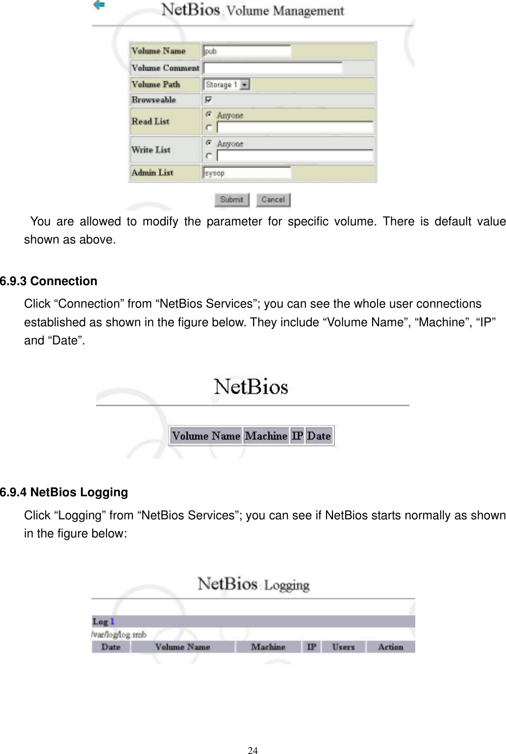  24      You are allowed to modify the parameter for specific volume. There is default value shown as above.  6.9.3 Connection     Click “Connection” from “NetBios Services”; you can see the whole user connections established as shown in the figure below. They include “Volume Name”, “Machine”, “IP” and “Date”.    6.9.4 NetBios Logging Click “Logging” from “NetBios Services”; you can see if NetBios starts normally as shown in the figure below:       