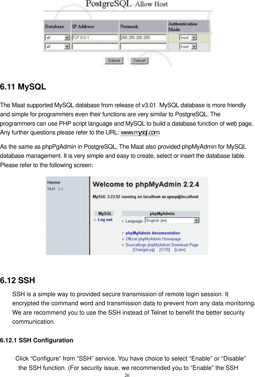  26  6.11 MySQL The Maat supported MySQL database from release of v3.01. MySQL database is more friendly and simple for programmers even their functions are very similar to PostgreSQL. The programmers can use PHP script language and MySQL to build a database function of web page. Any further questions please refer to the URL: www.mysql.com. As the same as phpPgAdmin in PostgreSQL, The Maat also provided phpMyAdmin for MySQL database management. It is very simple and easy to create, select or insert the database table. Please refer to the following screen:   6.12 SSH SSH is a simple way to provided secure transmission of remote login session. It encrypted the command word and transmission data to prevent from any data monitoring. We are recommend you to use the SSH instead of Telnet to benefit the better security communication.  6.12.1 SSH Configuration      Click “Configure” from “SSH” service. You have choice to select “Enable” or “Disable” the SSH function. (For security issue, we recommended you to “Enable” the SSH 