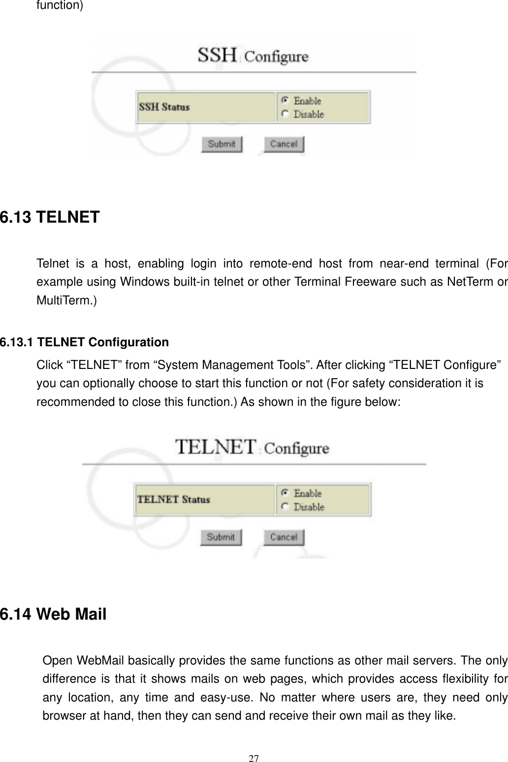  27function)     6.13 TELNET  Telnet is a host, enabling login into remote-end host from near-end terminal (For example using Windows built-in telnet or other Terminal Freeware such as NetTerm or MultiTerm.)  6.13.1 TELNET Configuration Click “TELNET” from “System Management Tools”. After clicking “TELNET Configure” you can optionally choose to start this function or not (For safety consideration it is recommended to close this function.) As shown in the figure below:     6.14 Web Mail  Open WebMail basically provides the same functions as other mail servers. The only difference is that it shows mails on web pages, which provides access flexibility for any location, any time and easy-use. No matter where users are, they need only browser at hand, then they can send and receive their own mail as they like.    