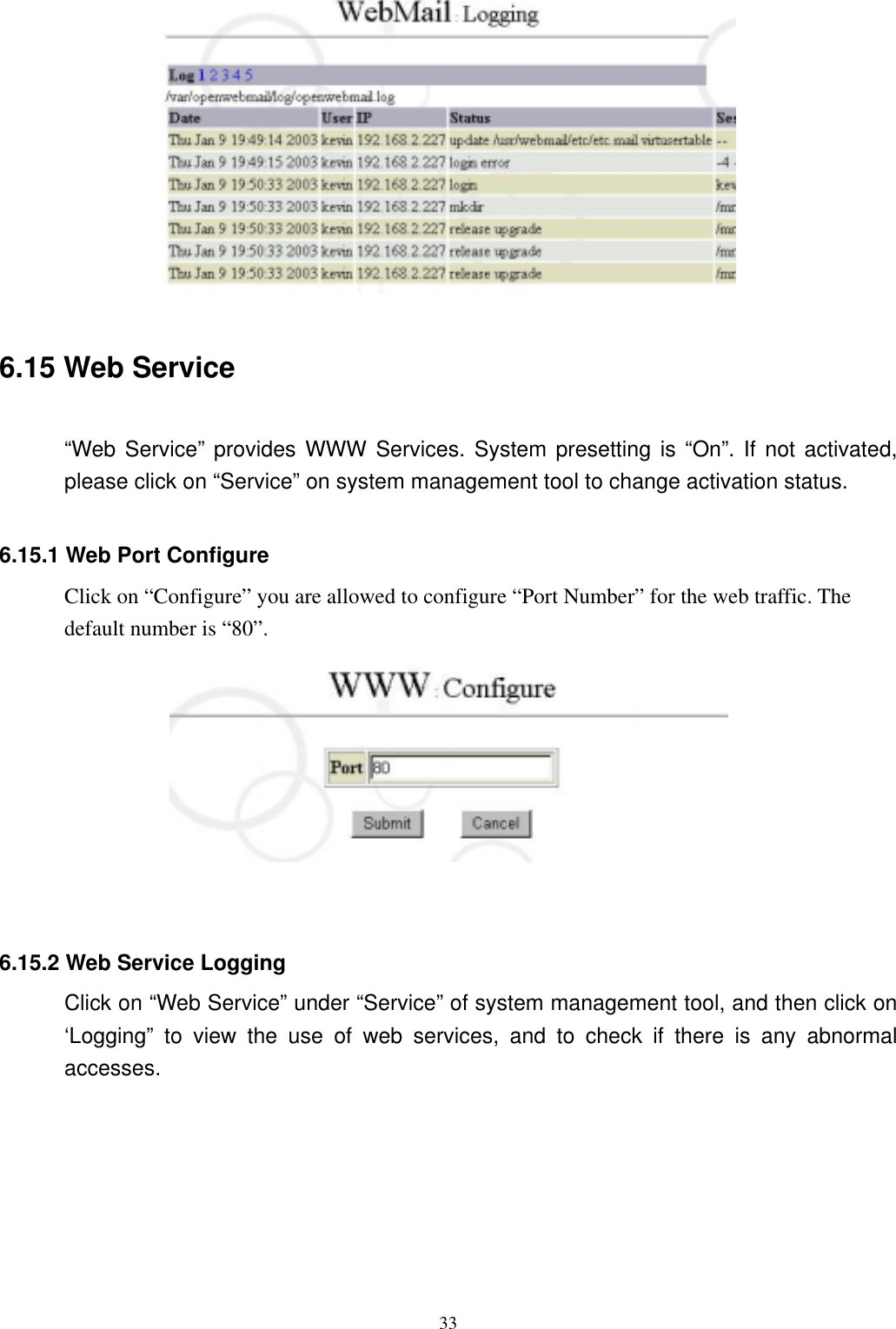  33  6.15 Web Service  “Web Service” provides WWW Services. System presetting is “On”. If not activated, please click on “Service” on system management tool to change activation status.    6.15.1 Web Port Configure       Click on “Configure” you are allowed to configure “Port Number” for the web traffic. The default number is “80”.          6.15.2 Web Service Logging Click on “Web Service” under “Service” of system management tool, and then click on ‘Logging” to view the use of web services, and to check if there is any abnormal accesses.   