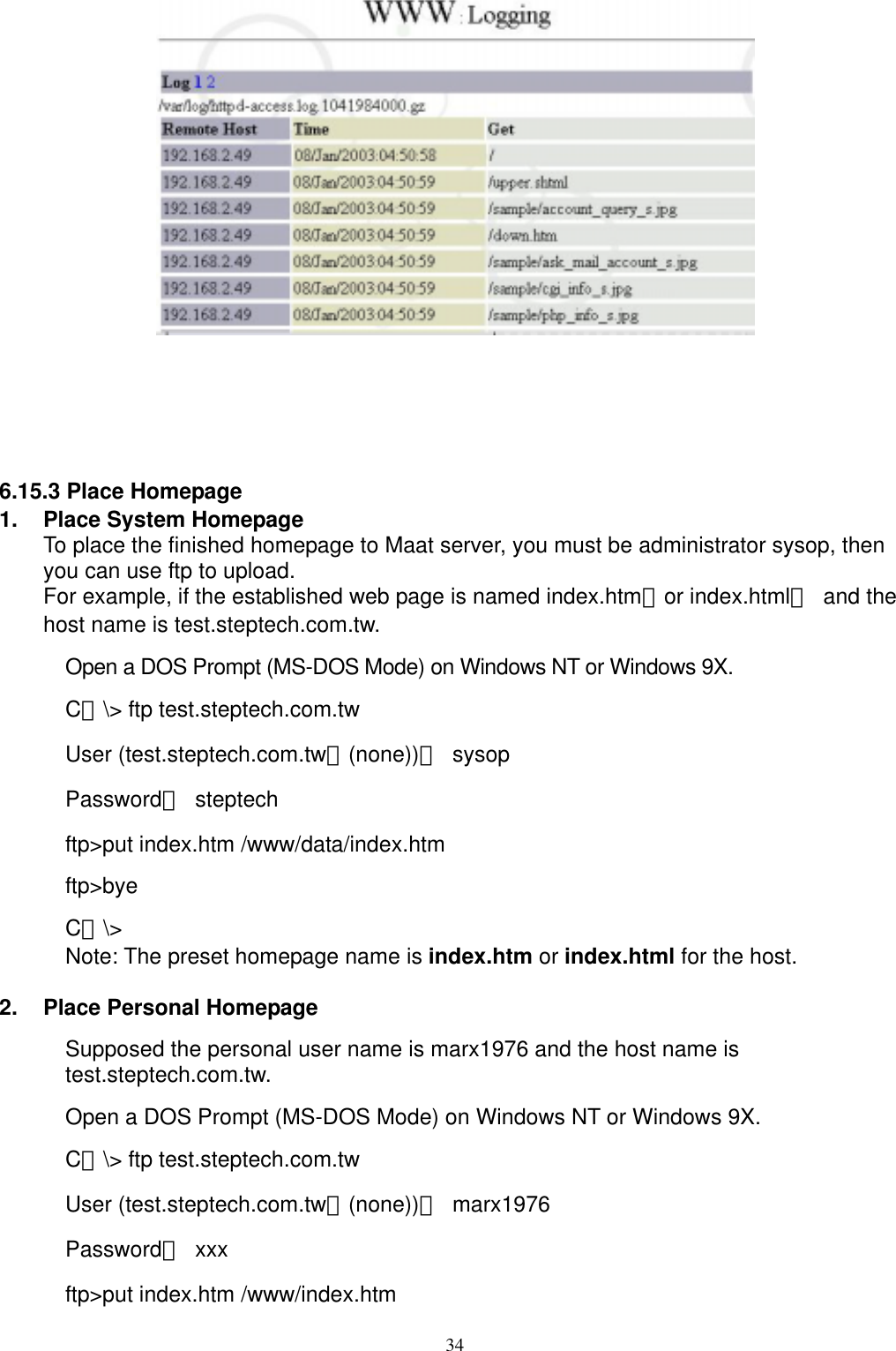 34     6.15.3 Place Homepage 1.  Place System Homepage To place the finished homepage to Maat server, you must be administrator sysop, then you can use ftp to upload.   For example, if the established web page is named index.htm（or index.html） and the host name is test.steptech.com.tw. Open a DOS Prompt (MS-DOS Mode) on Windows NT or Windows 9X. C：\&gt; ftp test.steptech.com.tw User (test.steptech.com.tw：(none))： sysop Password： steptech ftp&gt;put index.htm /www/data/index.htm ftp&gt;bye  C：\&gt; Note: The preset homepage name is index.htm or index.html for the host.    2.  Place Personal Homepage Supposed the personal user name is marx1976 and the host name is test.steptech.com.tw. Open a DOS Prompt (MS-DOS Mode) on Windows NT or Windows 9X. C：\&gt; ftp test.steptech.com.tw User (test.steptech.com.tw：(none))： marx1976 Password： xxx ftp&gt;put index.htm /www/index.htm 