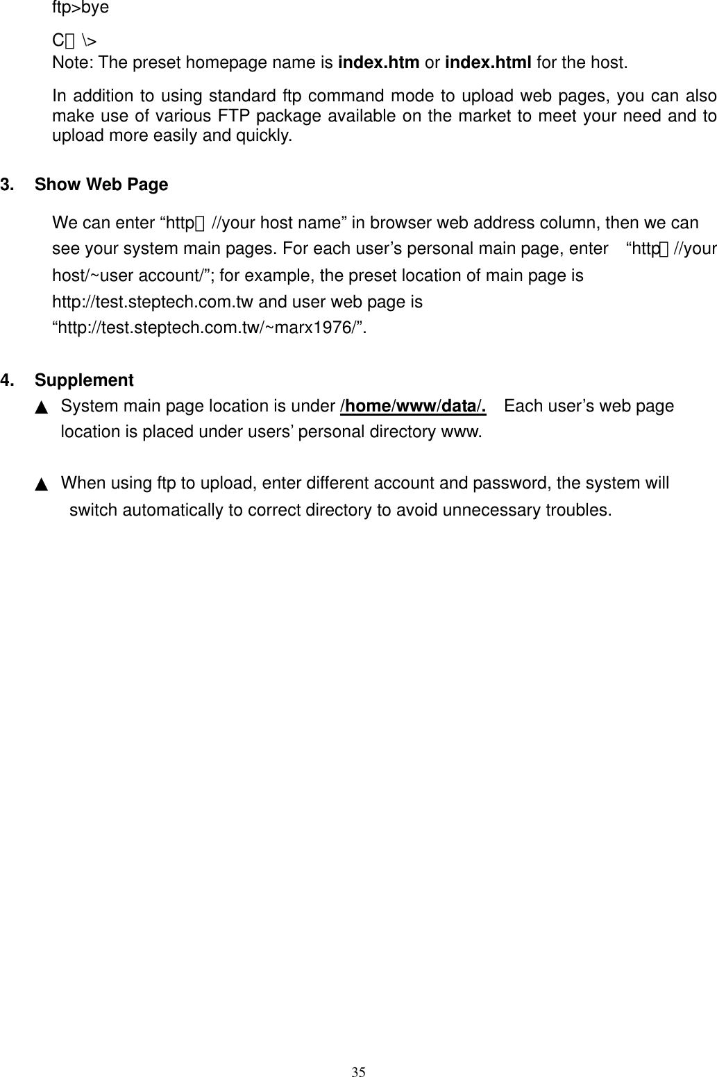  35ftp&gt;bye C：\&gt; Note: The preset homepage name is index.htm or index.html for the host.   In addition to using standard ftp command mode to upload web pages, you can also make use of various FTP package available on the market to meet your need and to upload more easily and quickly.    3.  Show Web Page We can enter “http：//your host name” in browser web address column, then we can see your system main pages. For each user’s personal main page, enter    “http：//your host/~user account/”; for example, the preset location of main page is http://test.steptech.com.tw and user web page is “http://test.steptech.com.tw/~marx1976/”.  4. Supplement ▲  System main page location is under /home/www/data/.    Each user’s web page location is placed under users’ personal directory www.  ▲  When using ftp to upload, enter different account and password, the system will switch automatically to correct directory to avoid unnecessary troubles.       