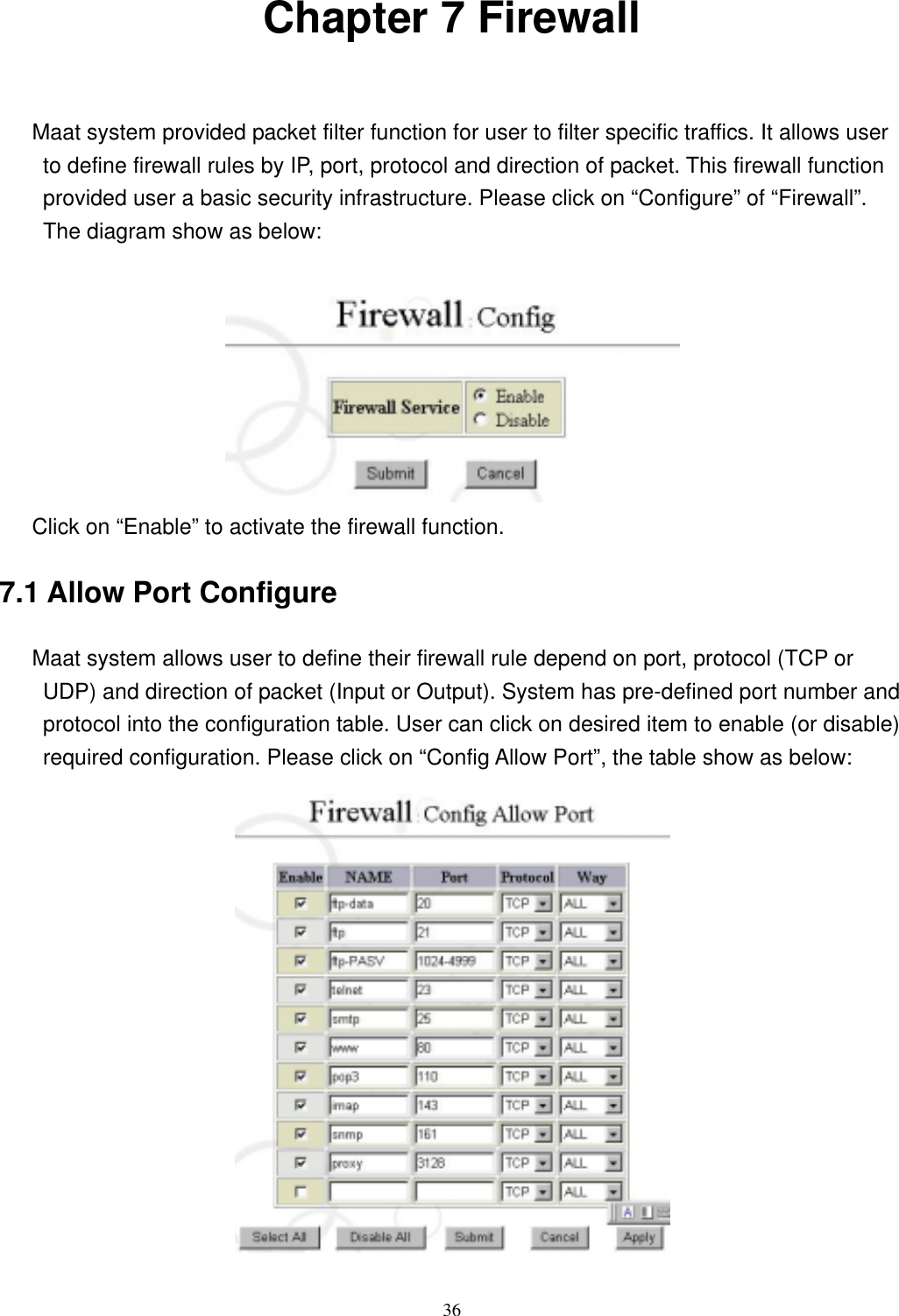  36Chapter 7 Firewall     Maat system provided packet filter function for user to filter specific traffics. It allows user to define firewall rules by IP, port, protocol and direction of packet. This firewall function provided user a basic security infrastructure. Please click on “Configure” of “Firewall”. The diagram show as below:         Click on “Enable” to activate the firewall function. 7.1 Allow Port Configure      Maat system allows user to define their firewall rule depend on port, protocol (TCP or UDP) and direction of packet (Input or Output). System has pre-defined port number and protocol into the configuration table. User can click on desired item to enable (or disable) required configuration. Please click on “Config Allow Port”, the table show as below:  