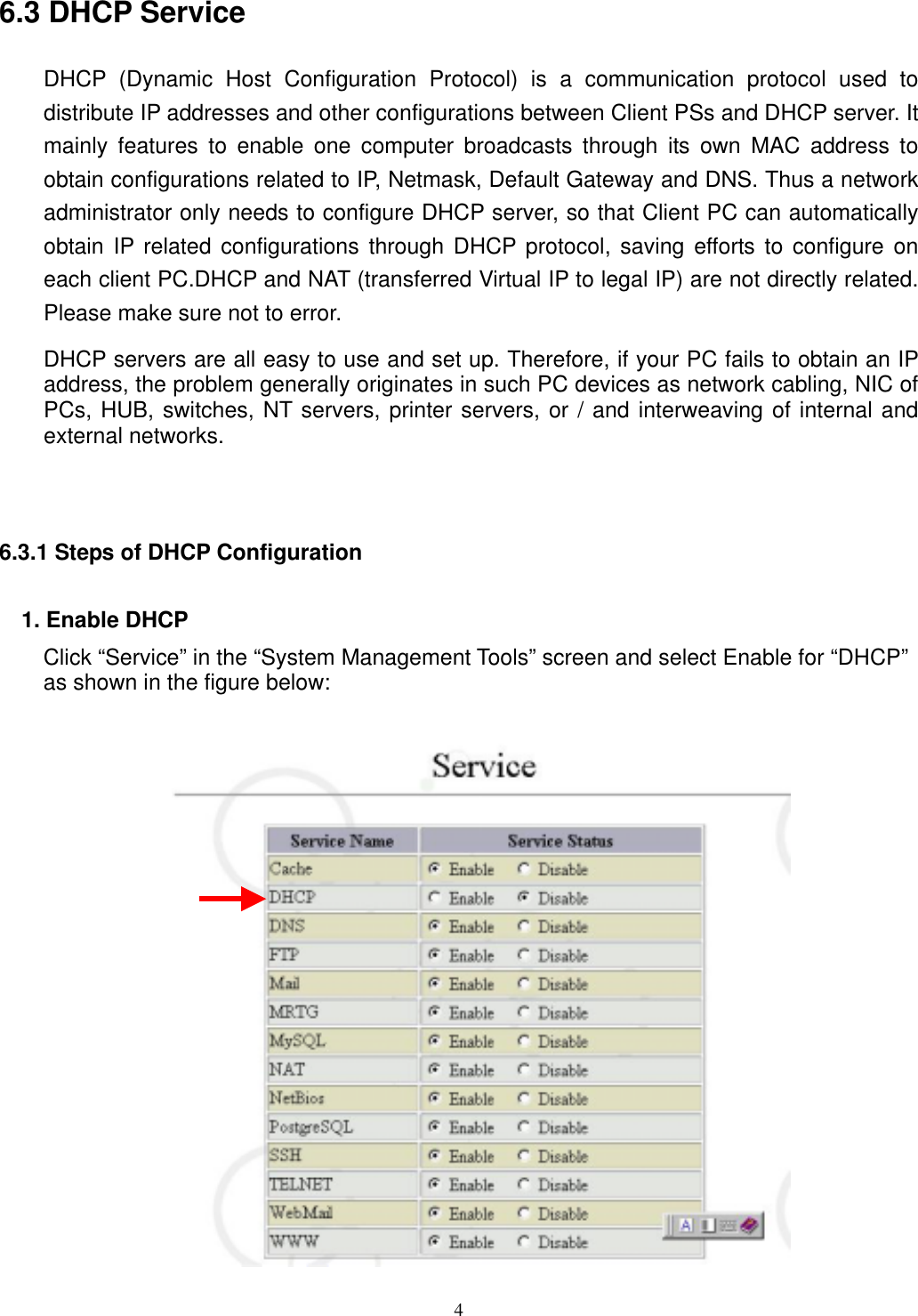  4 6.3 DHCP Service DHCP (Dynamic Host Configuration Protocol) is a communication protocol used to distribute IP addresses and other configurations between Client PSs and DHCP server. It mainly features to enable one computer broadcasts through its own MAC address to obtain configurations related to IP, Netmask, Default Gateway and DNS. Thus a network administrator only needs to configure DHCP server, so that Client PC can automatically obtain IP related configurations through DHCP protocol, saving efforts to configure on each client PC.DHCP and NAT (transferred Virtual IP to legal IP) are not directly related. Please make sure not to error. DHCP servers are all easy to use and set up. Therefore, if your PC fails to obtain an IP address, the problem generally originates in such PC devices as network cabling, NIC of PCs, HUB, switches, NT servers, printer servers, or / and interweaving of internal and external networks.    6.3.1 Steps of DHCP Configuration   1. Enable DHCP Click “Service” in the “System Management Tools” screen and select Enable for “DHCP” as shown in the figure below:    