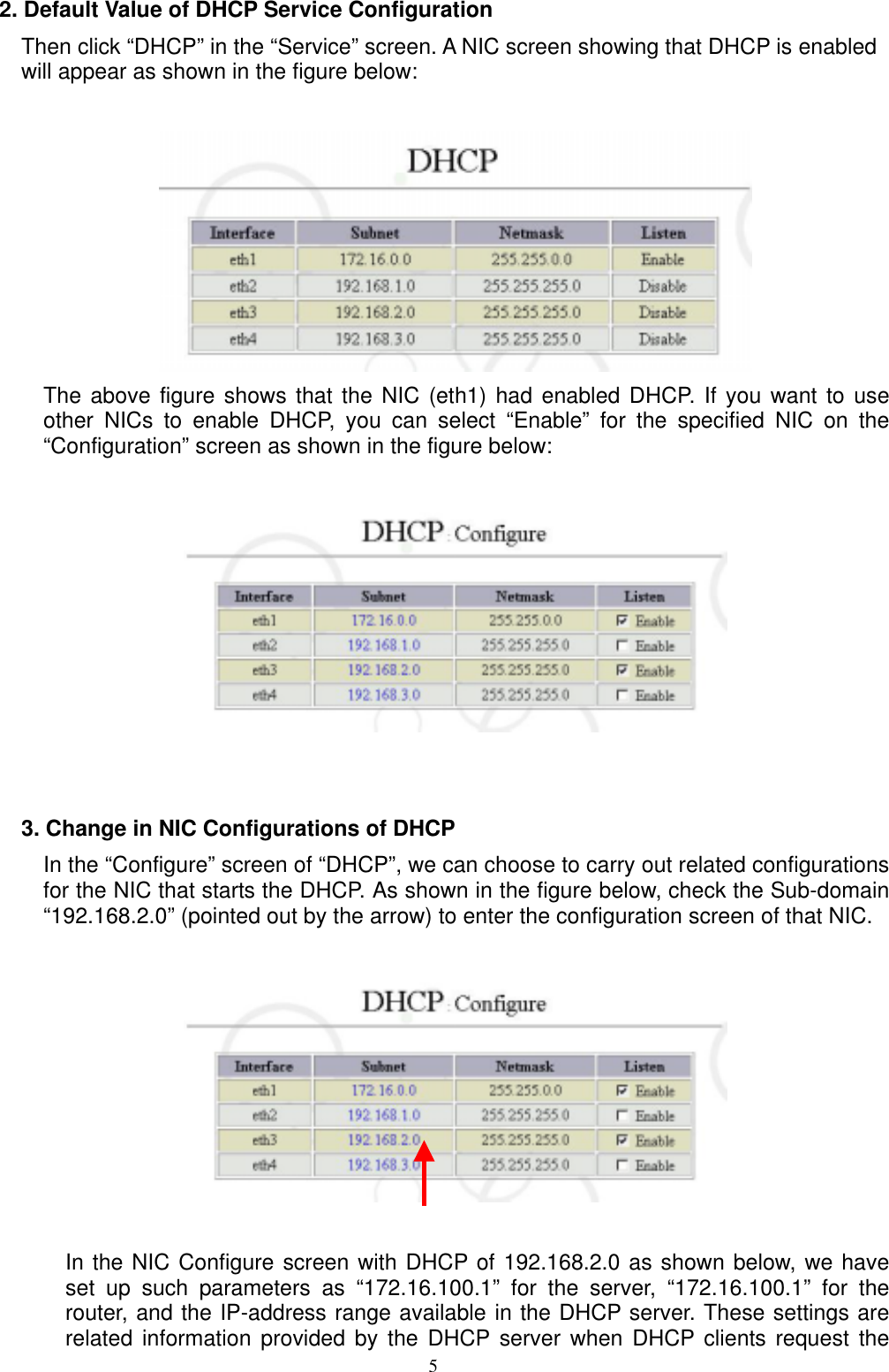  52. Default Value of DHCP Service Configuration Then click “DHCP” in the “Service” screen. A NIC screen showing that DHCP is enabled will appear as shown in the figure below:   The above figure shows that the NIC (eth1) had enabled DHCP. If you want to use other NICs to enable DHCP, you can select “Enable” for the specified NIC on the “Configuration” screen as shown in the figure below:       3. Change in NIC Configurations of DHCP In the “Configure” screen of “DHCP”, we can choose to carry out related configurations for the NIC that starts the DHCP. As shown in the figure below, check the Sub-domain “192.168.2.0” (pointed out by the arrow) to enter the configuration screen of that NIC.                        In the NIC Configure screen with DHCP of 192.168.2.0 as shown below, we have set up such parameters as “172.16.100.1” for the server, “172.16.100.1” for the router, and the IP-address range available in the DHCP server. These settings are related information provided by the DHCP server when DHCP clients request the 