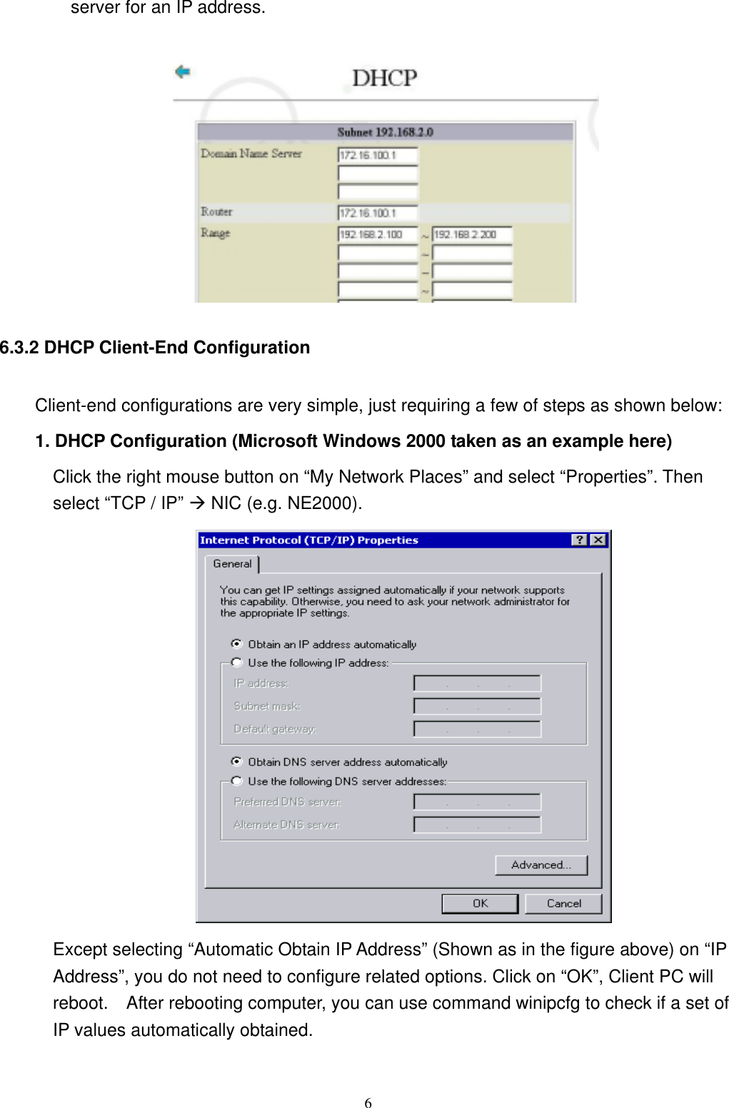  6server for an IP address.   6.3.2 DHCP Client-End Configuration Client-end configurations are very simple, just requiring a few of steps as shown below: 1. DHCP Configuration (Microsoft Windows 2000 taken as an example here) Click the right mouse button on “My Network Places” and select “Properties”. Then select “TCP / IP” Æ NIC (e.g. NE2000).  Except selecting “Automatic Obtain IP Address” (Shown as in the figure above) on “IP Address”, you do not need to configure related options. Click on “OK”, Client PC will reboot.    After rebooting computer, you can use command winipcfg to check if a set of IP values automatically obtained.   