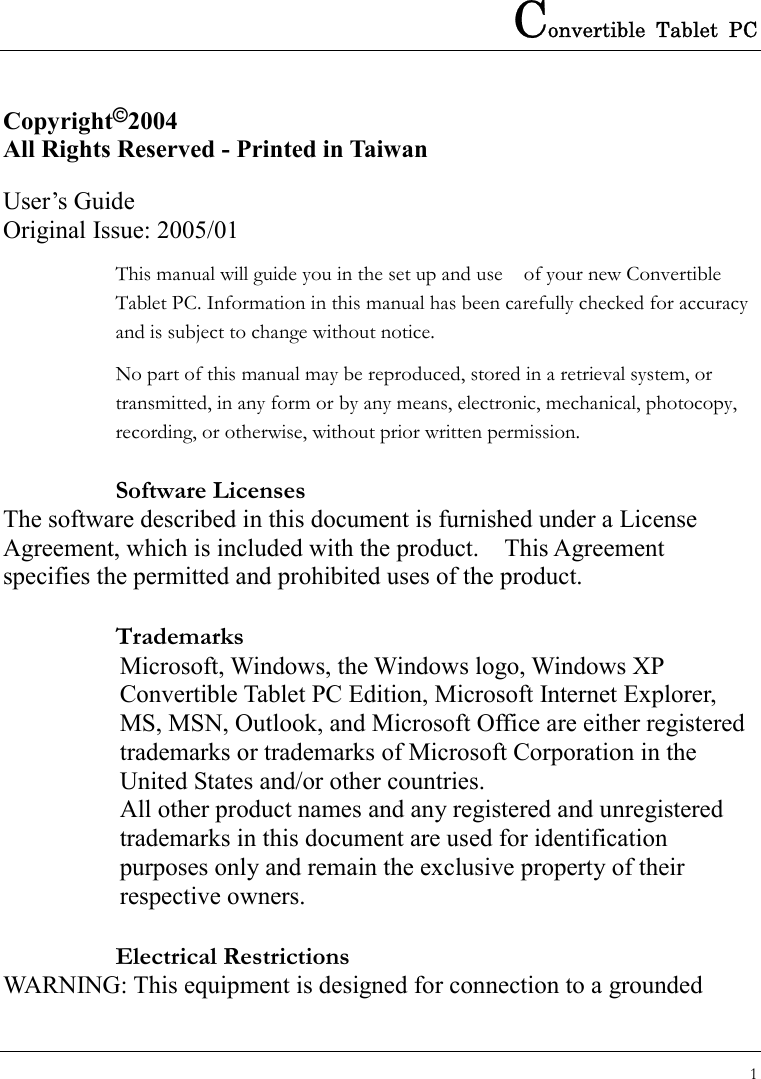 Convertible Tablet PC 1  Copyright©2004 All Rights Reserved - Printed in Taiwan  User’s Guide Original Issue: 2005/01 This manual will guide you in the set up and use    of your new Convertible Tablet PC. Information in this manual has been carefully checked for accuracy and is subject to change without notice. No part of this manual may be reproduced, stored in a retrieval system, or transmitted, in any form or by any means, electronic, mechanical, photocopy, recording, or otherwise, without prior written permission. Software Licenses The software described in this document is furnished under a License Agreement, which is included with the product.    This Agreement specifies the permitted and prohibited uses of the product. Trademarks Microsoft, Windows, the Windows logo, Windows XP Convertible Tablet PC Edition, Microsoft Internet Explorer, MS, MSN, Outlook, and Microsoft Office are either registered trademarks or trademarks of Microsoft Corporation in the United States and/or other countries. All other product names and any registered and unregistered trademarks in this document are used for identification purposes only and remain the exclusive property of their respective owners. Electrical Restrictions WARNING: This equipment is designed for connection to a grounded 