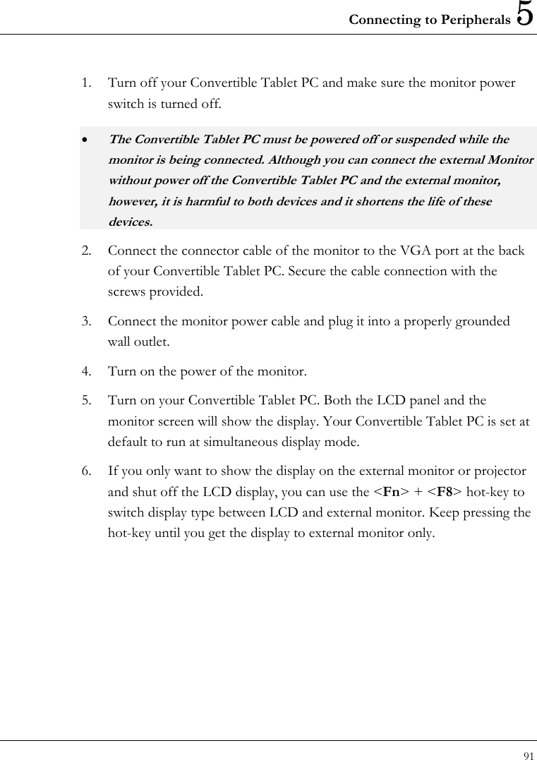 Connecting to Peripherals 5 91  1.  Turn off your Convertible Tablet PC and make sure the monitor power switch is turned off. • The Convertible Tablet PC must be powered off or suspended while the monitor is being connected. Although you can connect the external Monitor without power off the Convertible Tablet PC and the external monitor, however, it is harmful to both devices and it shortens the life of these devices. 2.  Connect the connector cable of the monitor to the VGA port at the back of your Convertible Tablet PC. Secure the cable connection with the screws provided. 3.  Connect the monitor power cable and plug it into a properly grounded wall outlet. 4.  Turn on the power of the monitor.           5.  Turn on your Convertible Tablet PC. Both the LCD panel and the monitor screen will show the display. Your Convertible Tablet PC is set at default to run at simultaneous display mode.     6.  If you only want to show the display on the external monitor or projector and shut off the LCD display, you can use the &lt;Fn&gt; + &lt;F8&gt; hot-key to switch display type between LCD and external monitor. Keep pressing the hot-key until you get the display to external monitor only.       