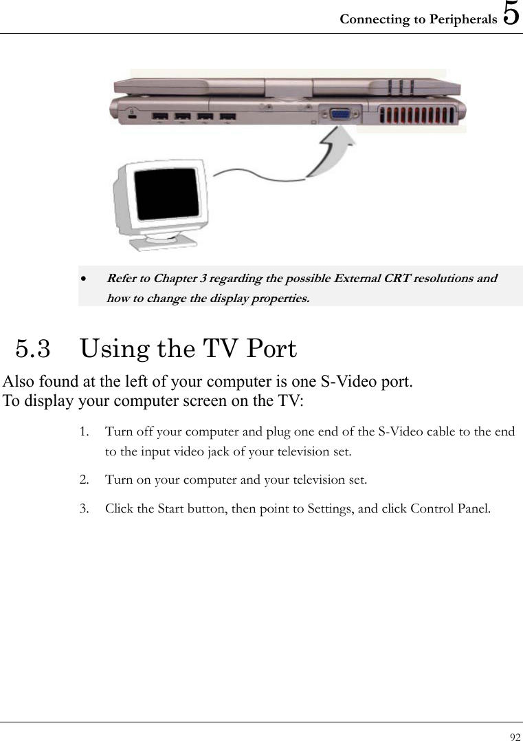Connecting to Peripherals 5 92   • Refer to Chapter 3 regarding the possible External CRT resolutions and how to change the display properties. 5.3  Using the TV Port Also found at the left of your computer is one S-Video port.   To display your computer screen on the TV:   1.  Turn off your computer and plug one end of the S-Video cable to the end to the input video jack of your television set. 2.  Turn on your computer and your television set. 3.  Click the Start button, then point to Settings, and click Control Panel. 