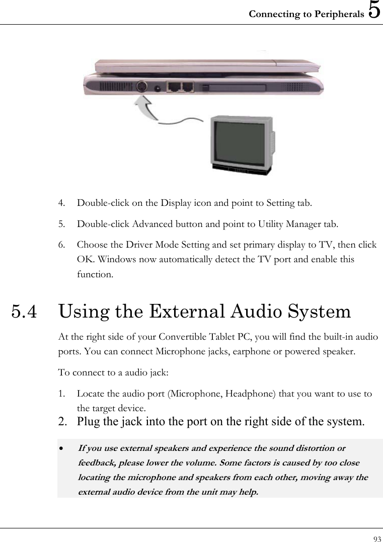 Connecting to Peripherals 5 93   4.  Double-click on the Display icon and point to Setting tab.   5.  Double-click Advanced button and point to Utility Manager tab. 6.  Choose the Driver Mode Setting and set primary display to TV, then click OK. Windows now automatically detect the TV port and enable this function.  5.4  Using the External Audio System At the right side of your Convertible Tablet PC, you will find the built-in audio ports. You can connect Microphone jacks, earphone or powered speaker. To connect to a audio jack: 1.  Locate the audio port (Microphone, Headphone) that you want to use to the target device. 2.  Plug the jack into the port on the right side of the system. • If you use external speakers and experience the sound distortion or feedback, please lower the volume. Some factors is caused by too close locating the microphone and speakers from each other, moving away the external audio device from the unit may help. 